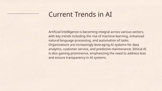 Current Trends in AI
Artificial Intelligence is becoming integral across various sectors,
with key trends including the rise of machine learning, enhanced
natural language processing, and automation of tasks.
Organizations are increasingly leveraging AI systems for data
analytics, customer service, and predictive maintenance. Ethical AI
is also gaining prominence, emphasizing the need to address bias
and ensure transparency in AI systems.
 