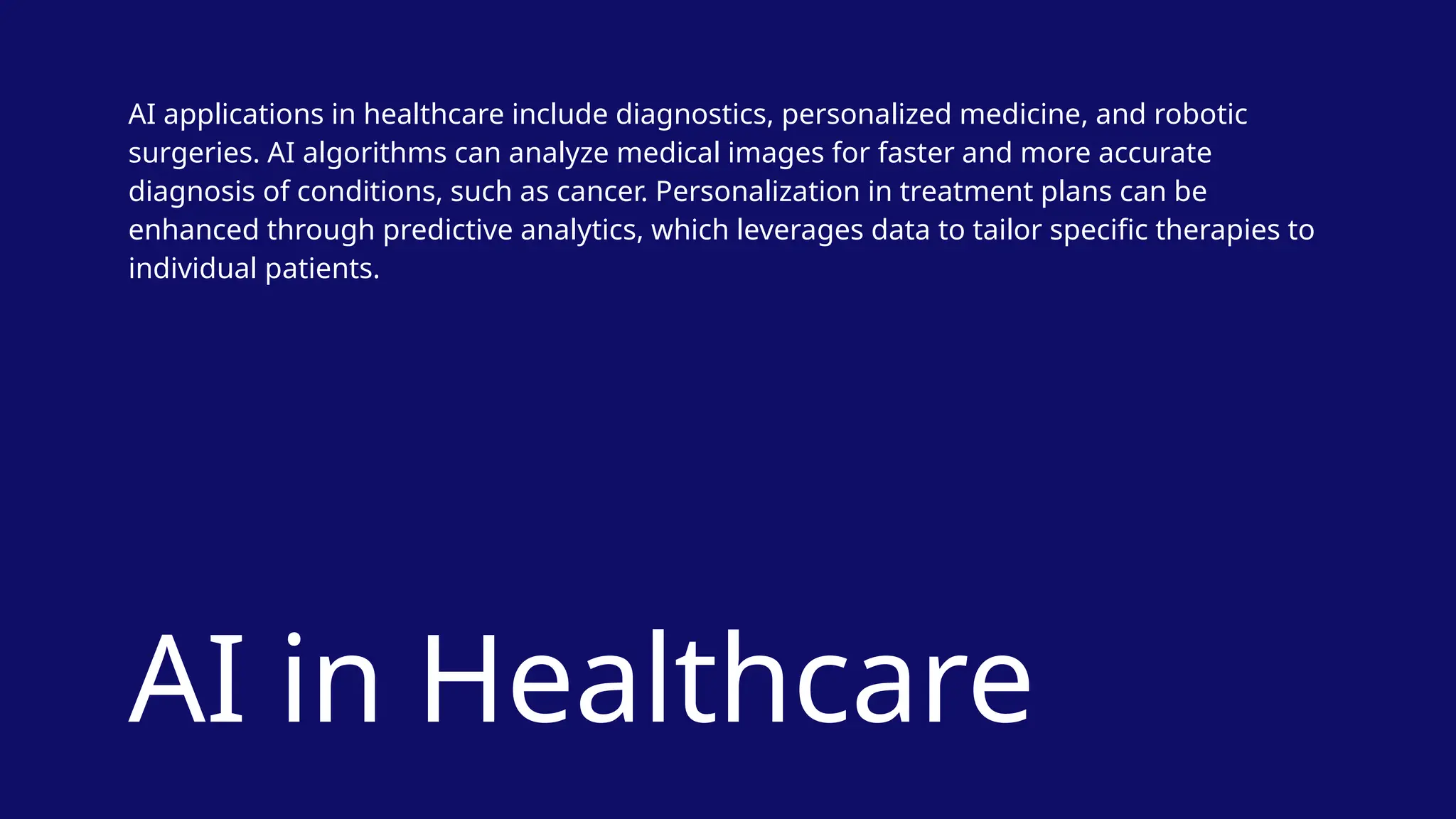 AI in Healthcare
AI applications in healthcare include diagnostics, personalized medicine, and robotic
surgeries. AI algorithms can analyze medical images for faster and more accurate
diagnosis of conditions, such as cancer. Personalization in treatment plans can be
enhanced through predictive analytics, which leverages data to tailor specific therapies to
individual patients.
 