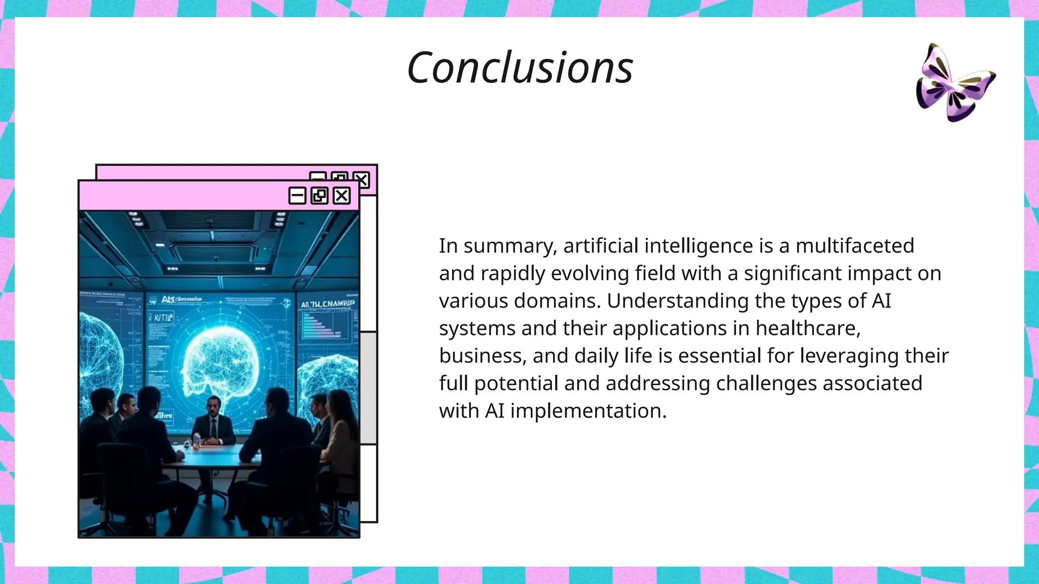 Conclusions
In summary, artificial intelligence is a multifaceted
and rapidly evolving field with a significant impact on
various domains. Understanding the types of AI
systems and their applications in healthcare,
business, and daily life is essential for leveraging their
full potential and addressing challenges associated
with AI implementation.
 