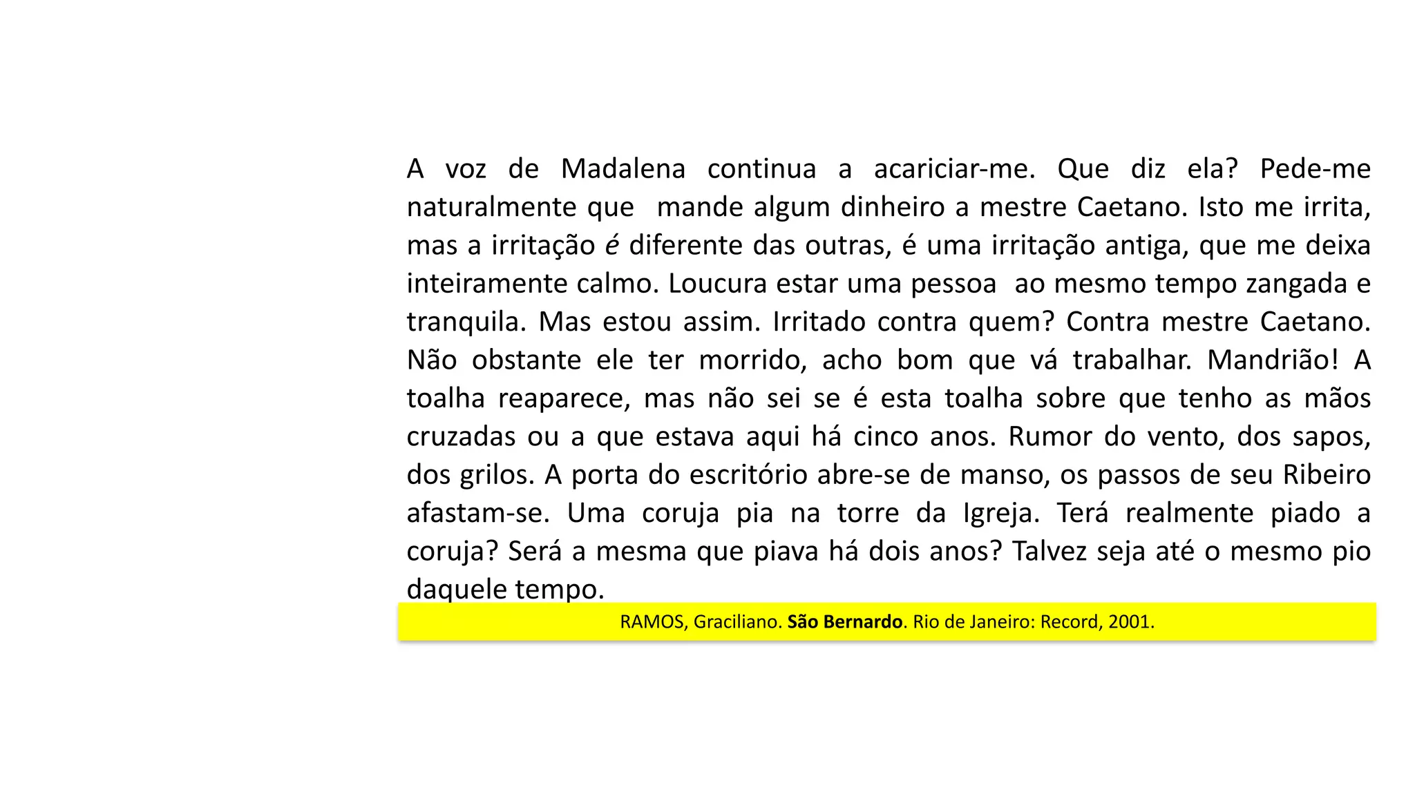 A	 voz	 de	 Madalena	 continua	 a	 acariciar-me.	 Que	 diz	 ela?	 Pede-me	
naturalmente	que	 	mande	algum	dinheiro	a	mestre	Caetano.	Isto	me	irrita,	
mas	a	irritação	é	diferente	das	outras,	é	uma	irritação	antiga,	que	me	deixa	
inteiramente	calmo.	Loucura	estar	uma	pessoa		ao	mesmo	tempo	zangada	e	
tranquila.	Mas	estou	assim.	Irritado	contra	quem?	Contra	mestre	Caetano.	
Não	 obstante	 ele	 ter	 morrido,	 acho	 bom	 que	 vá	 trabalhar.	 Mandrião!	 A	
toalha	 reaparece,	 mas	 não	 sei	 se	 é	 esta	 toalha	 sobre	 que	 tenho	 as	 mãos	
cruzadas	ou	a	que	estava	aqui	há	cinco	anos.	Rumor	do	vento,	dos	sapos,	
dos	grilos.	A	porta	do	escritório	abre-se	de	manso,	os	passos	de	seu	Ribeiro	
afastam-se.	 Uma	 coruja	 pia	 na	 torre	 da	 Igreja.	 Terá	 realmente	 piado	 a	
coruja?	Será	a	mesma	que	piava	há	dois	anos?	Talvez	seja	até	o	mesmo	pio	
daquele	tempo.
RAMOS,	Graciliano.	São	Bernardo.	Rio	de	Janeiro:	Record,	2001.
 