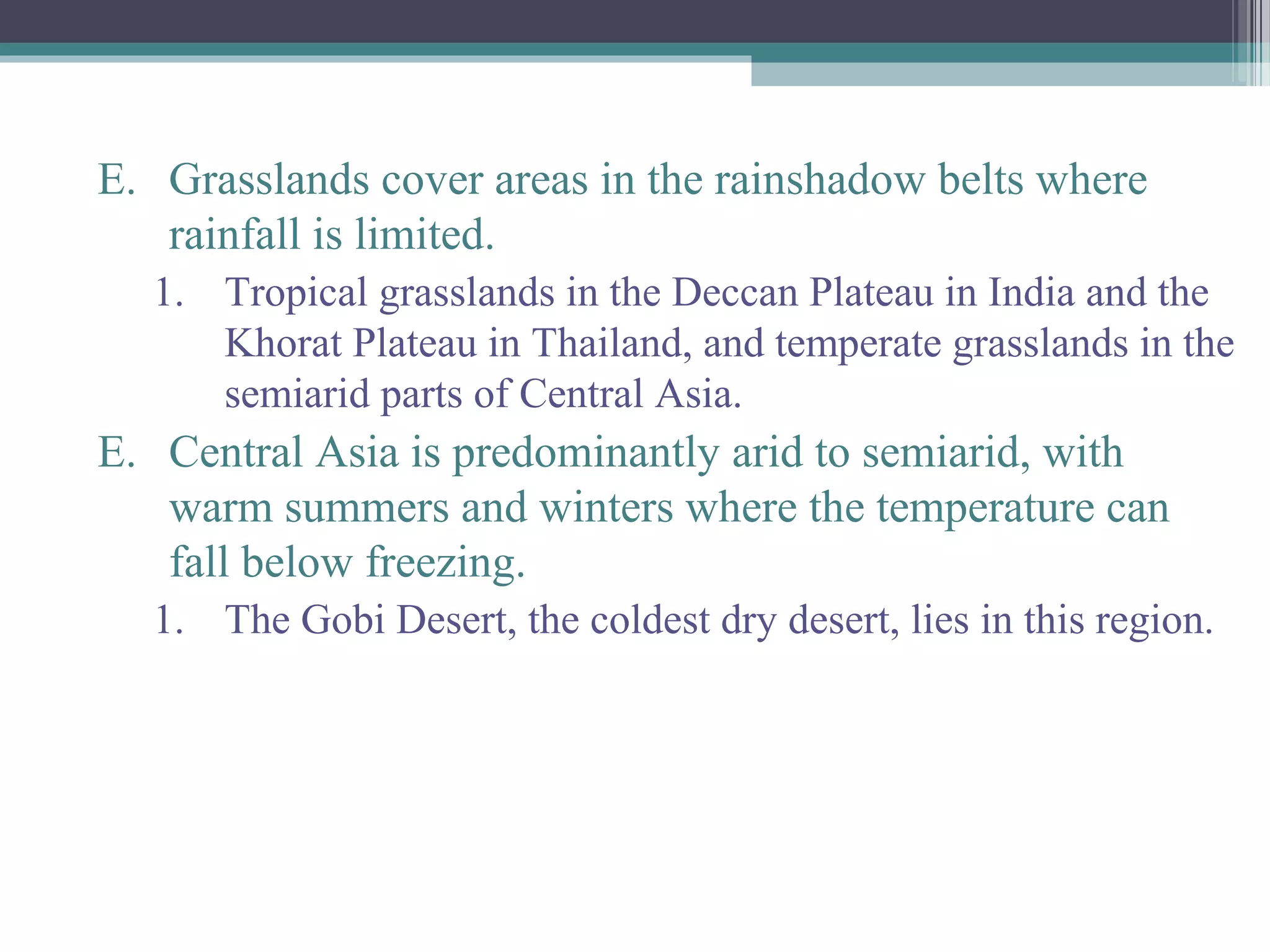 E. Grasslands cover areas in the rainshadow belts where
rainfall is limited.
1. Tropical grasslands in the Deccan Plateau in India and the
Khorat Plateau in Thailand, and temperate grasslands in the
semiarid parts of Central Asia.
E. Central Asia is predominantly arid to semiarid, with
warm summers and winters where the temperature can
fall below freezing.
1. The Gobi Desert, the coldest dry desert, lies in this region.
 
