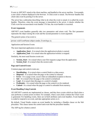 15 | P a g e
Visit researchgate Profile : https://www.researchgate.net/profile/Kamal-Acharya-15/publications
Visit google scholar profile: https://scholar.google.com/citations?user=9QoTDzIAAAAJ&hl=en
Events in ASP.NET raised at the client machine, and handled at the server machine. Forexample,
a user clicks a button displayed in the browser. A Click event is raised. The browser handles this
client-side event by posting it to the server.
The server has a subroutine describing what to do when the event is raised; it is called the event-
handler. Therefore, when the event message is transmitted to the server, it checks whether the
Click event has an associated event handler. If it has, the event handler is executed.
Event Arguments
ASP.NET event handlers generally take two parameters and return void. The first parameter
represents the object raising the event and the second parameter is event argument.
The general syntax of an event is:
Application and Session Events
The most important application events are:
 Application_Start - It is raised when the application/website is started.
 Application_End - It is raised when the application/website is stopped.
Similarly, the most used Session events are:
 Session_Start - It is raised when a user first requests a page from the application.
 Session_End - It is raised when the session ends.
Page and Control Events
Common page and control events are:
 DataBinding - It is raised when a control binds to a data source.
 Disposed - It is raised when the page or the control is released.
 Error - It is a page event, occurs when an unhandled exception is thrown.
 Init - It is raised when the page or the control is initialized.
 Load - It is raised when the page or a control is loaded.
 PreRender - It is raised when the page or the control is to be rendered.
 Unload - It is raised when the page or control is unloaded from memory.
Event Handling Using Controls
All ASP.NET controls are implemented as classes, and they have events which are fired when a
user performs a certain action on them. For example, when a user clicks a button the 'Click' event
is generated. For handling events, there are in-built attributes and event handlers. Event handler
is coded to respond to an event, and take appropriate action on it.
By default, Visual Studio creates an event handler by including a Handles clause on the Sub
procedure. This clause names the control and event that the procedure handles.
The ASP tag for a button control:
private void EventName (object sender, EventArgs e);
 