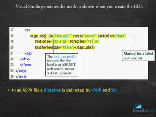 Visual Studio generates the markup shown when you create the GUI.
17 <p>
18 <asp:Label ID="timeLabel" runat="server" BackColor="Black"
19 Font-Size="XX-Large" ForeColor="Yellow"
20 EnableViewState="False"></asp:Label>
21 </p>
22 </div>
23 </form>
24 </body>
25 </html>
Markup for a label
web control.The asp: tag prefix
indicates that the
label is an ASP.NET
web control, not an
XHTML element.
• In an ASPX file a directive is delimited by <%@ and %>.
 