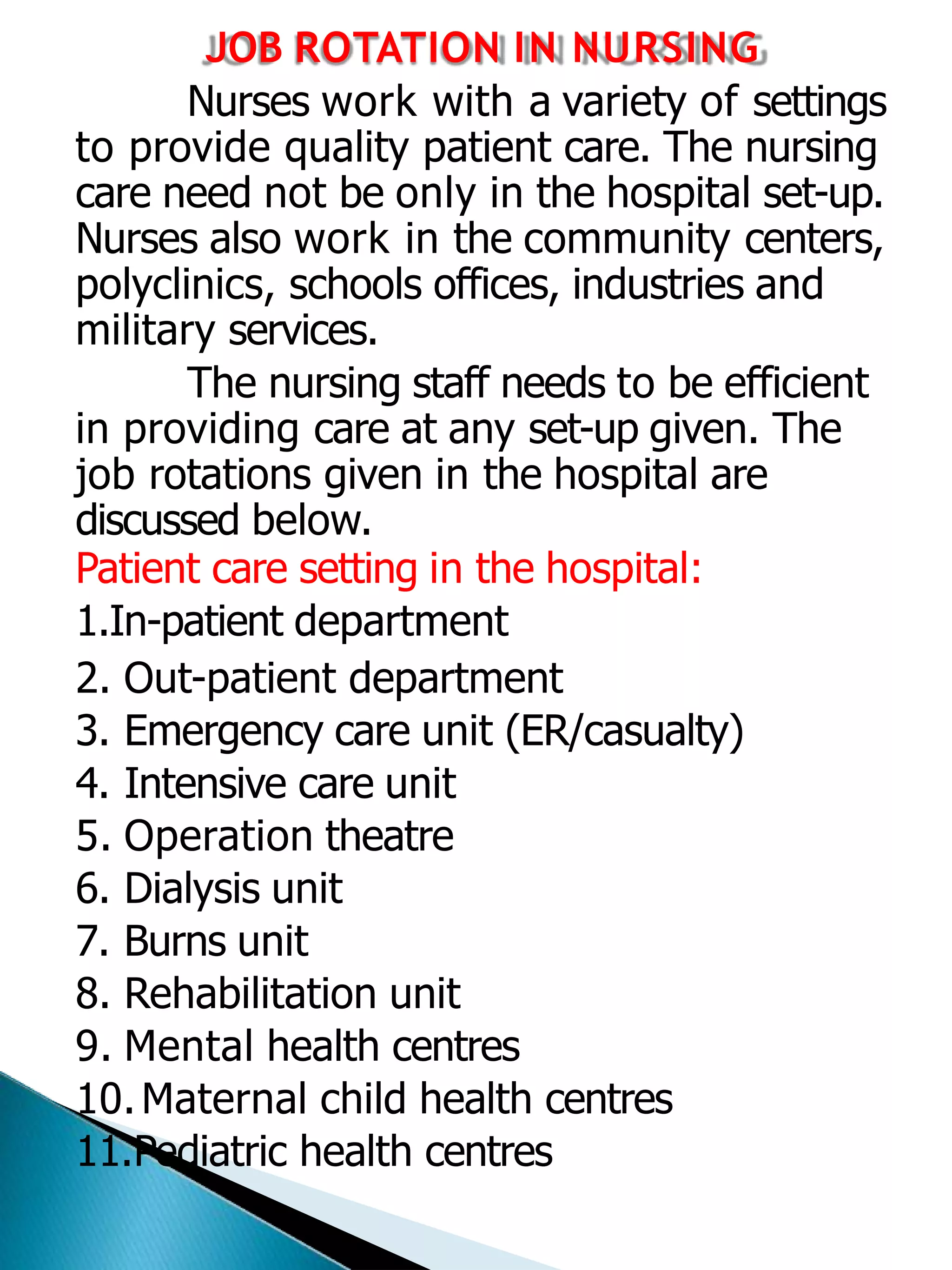 JOB ROTATION IN NURSING
Nurses work with a variety of settings
to provide quality patient care. The nursing
care need not be only in the hospital set-up.
Nurses also work in the community centers,
polyclinics, schools offices, industries and
military services.
The nursing staff needs to be efficient
in providing care at any set-up given. The
job rotations given in the hospital are
discussed below.
Patient care setting in the hospital:
1.In-patient department
2. Out-patient department
3. Emergency care unit (ER/casualty)
4. Intensive care unit
5. Operation theatre
6. Dialysis unit
7. Burns unit
8. Rehabilitation unit
9. Mental health centres
10.Maternal child health centres
11.Pediatric health centres
 