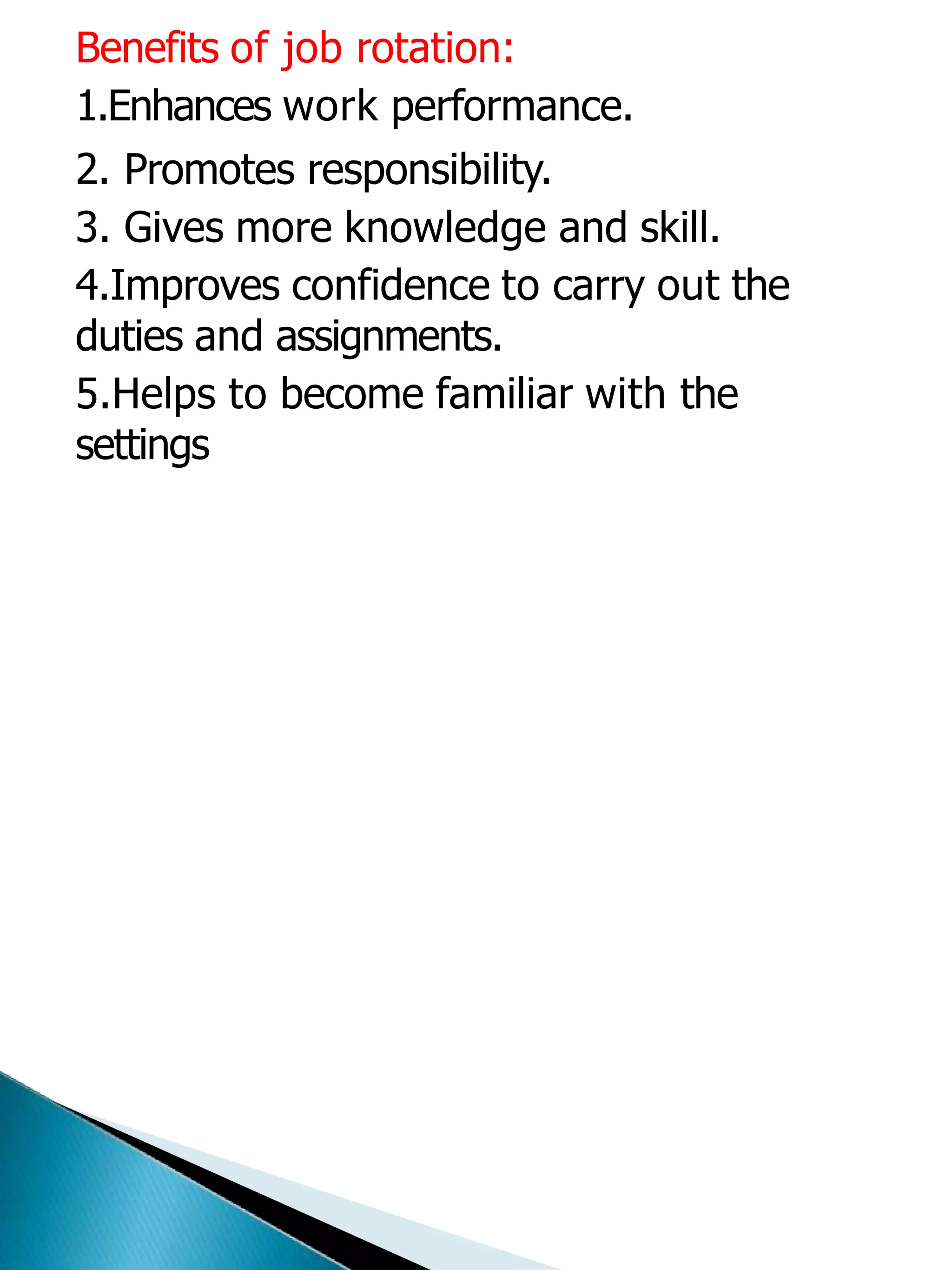 Benefits of job rotation:
1.Enhances work performance.
2. Promotes responsibility.
3. Gives more knowledge and skill.
4.Improves confidence to carry out the
duties and assignments.
5.Helps to become familiar with the
settings
 