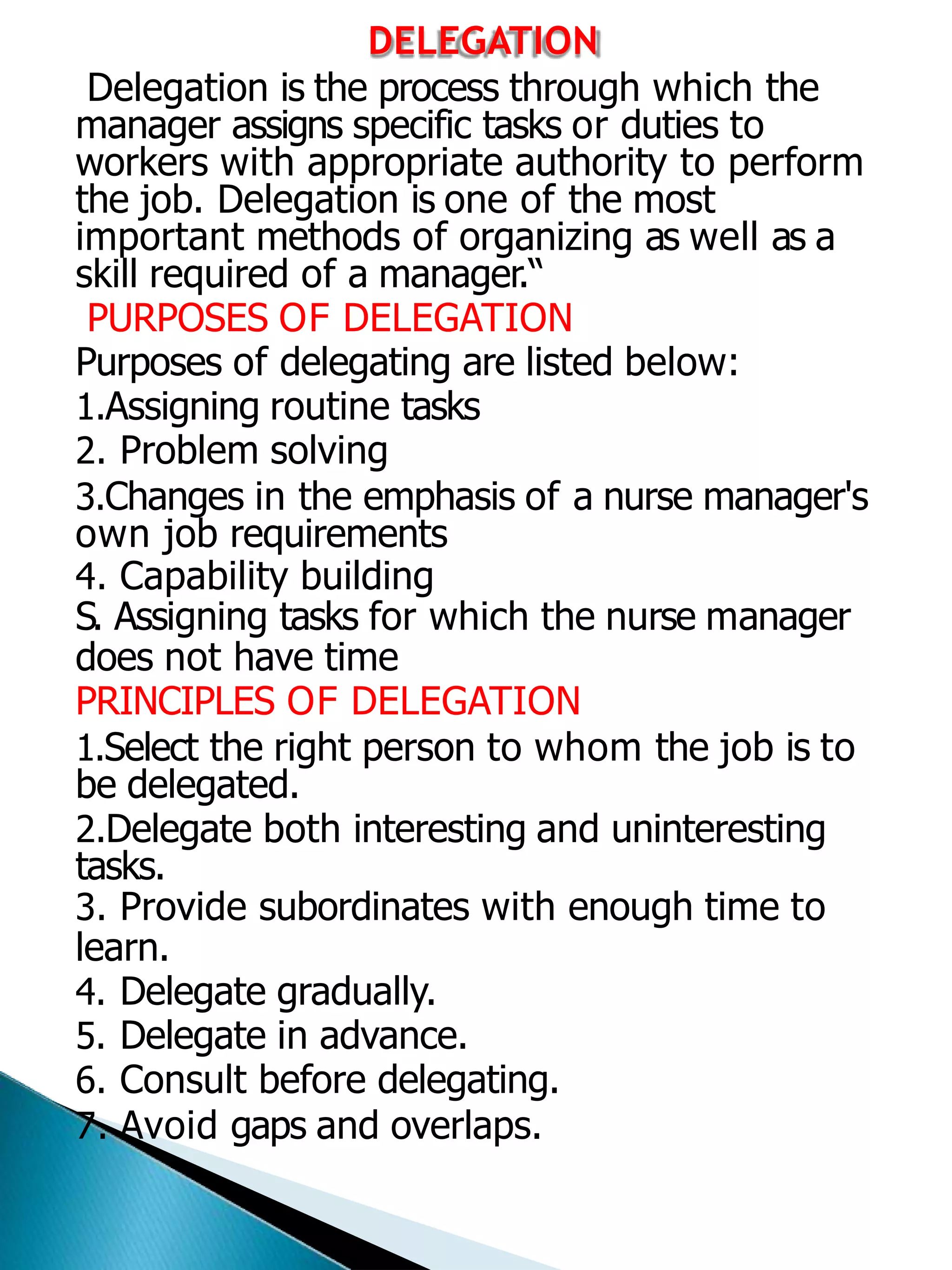 DELEGATION
Delegation is the process through which the
manager assigns specific tasks or duties to
workers with appropriate authority to perform
the job. Delegation is one of the most
important methods of organizing as well as a
skill required of a manager.“
PURPOSES OF DELEGATION
Purposes of delegating are listed below:
1.Assigning routine tasks
2. Problem solving
3.Changes in the emphasis of a nurse manager's
own job requirements
4. Capability building
S. Assigning tasks for which the nurse manager
does not have time
PRINCIPLES OF DELEGATION
1.Select the right person to whom the job is to
be delegated.
2.Delegate both interesting and uninteresting
tasks.
3. Provide subordinates with enough time to
learn.
4. Delegate gradually.
5. Delegate in advance.
6. Consult before delegating.
7. Avoid gaps and overlaps.
 
