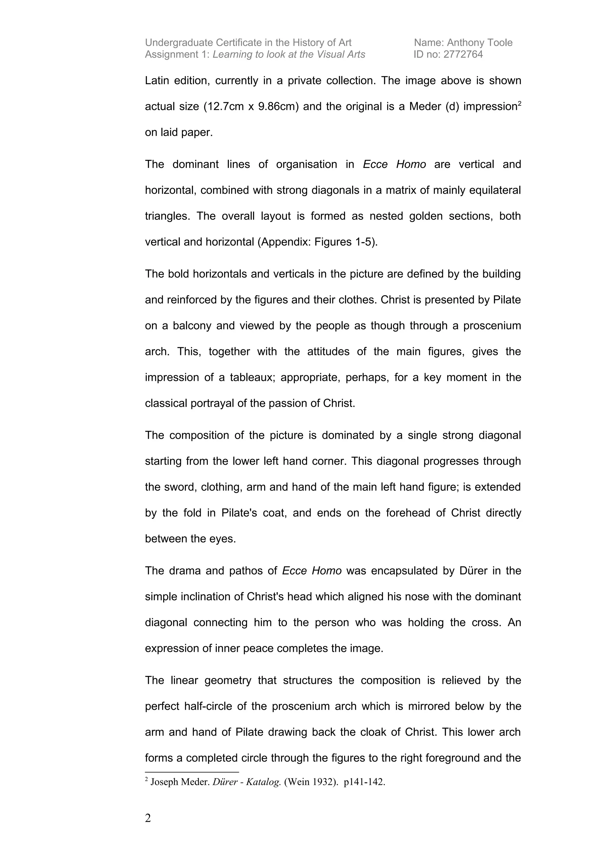 Undergraduate Certificate in the History of Art             Name: Anthony Toole
Assignment 1: Learning to look at the Visual Arts           ID no: 2772764

Latin edition, currently in a private collection. The image above is shown

actual size (12.7cm x 9.86cm) and the original is a Meder (d) impression2

on laid paper.

The dominant lines of organisation in Ecce Homo are vertical and

horizontal, combined with strong diagonals in a matrix of mainly equilateral

triangles. The overall layout is formed as nested golden sections, both

vertical and horizontal (Appendix: Figures 1-5).

The bold horizontals and verticals in the picture are defined by the building

and reinforced by the figures and their clothes. Christ is presented by Pilate

on a balcony and viewed by the people as though through a proscenium

arch. This, together with the attitudes of the main figures, gives the

impression of a tableaux; appropriate, perhaps, for a key moment in the

classical portrayal of the passion of Christ.

The composition of the picture is dominated by a single strong diagonal

starting from the lower left hand corner. This diagonal progresses through

the sword, clothing, arm and hand of the main left hand figure; is extended

by the fold in Pilate's coat, and ends on the forehead of Christ directly

between the eyes.

The drama and pathos of Ecce Homo was encapsulated by Dürer in the

simple inclination of Christ's head which aligned his nose with the dominant

diagonal connecting him to the person who was holding the cross. An

expression of inner peace completes the image.

The linear geometry that structures the composition is relieved by the

perfect half-circle of the proscenium arch which is mirrored below by the

arm and hand of Pilate drawing back the cloak of Christ. This lower arch

forms a completed circle through the figures to the right foreground and the
2
    Joseph Meder. Dürer - Katalog. (Wein 1932). p141-142.


2
 
