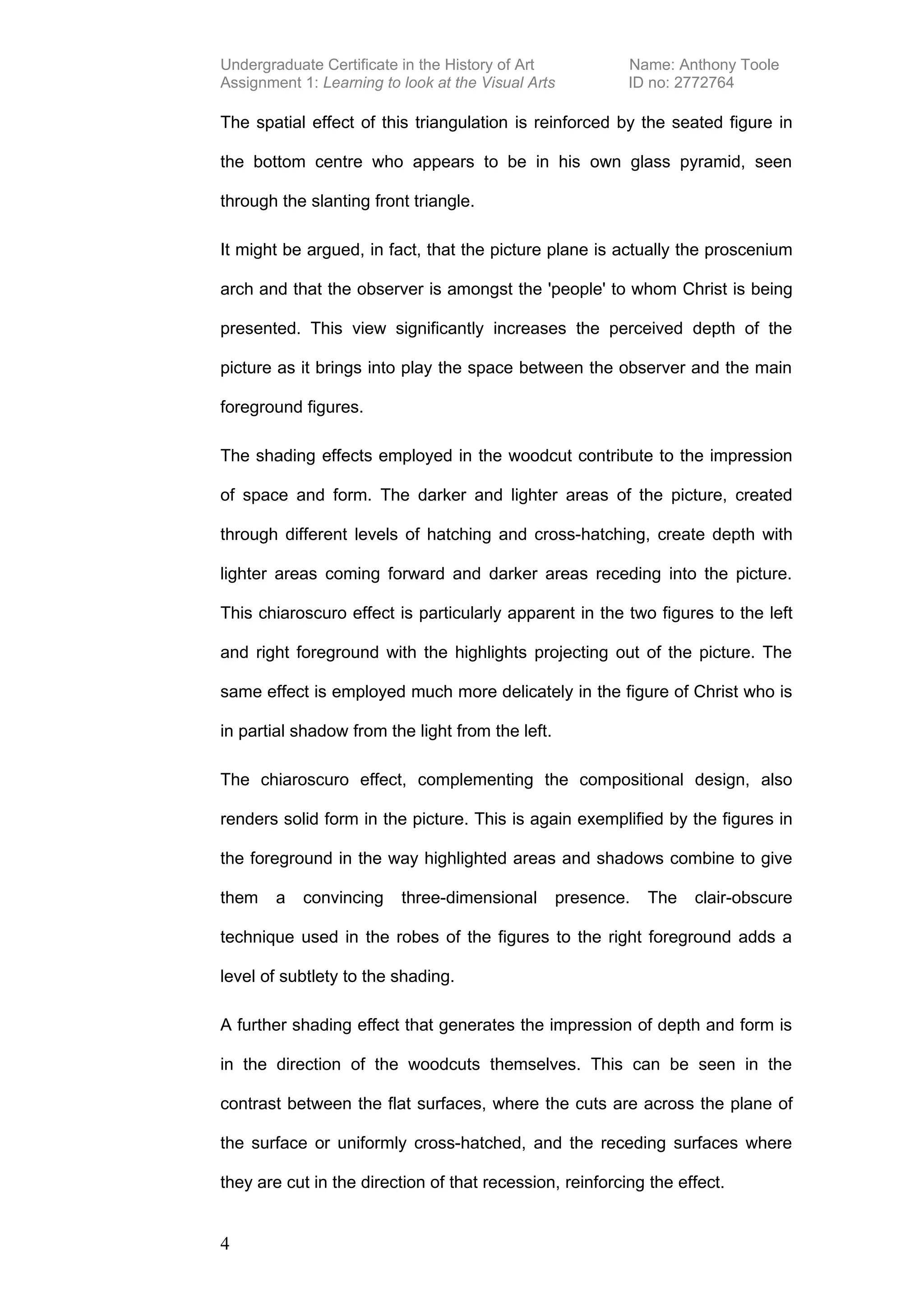 Undergraduate Certificate in the History of Art           Name: Anthony Toole
Assignment 1: Learning to look at the Visual Arts         ID no: 2772764

The spatial effect of this triangulation is reinforced by the seated figure in

the bottom centre who appears to be in his own glass pyramid, seen

through the slanting front triangle.

It might be argued, in fact, that the picture plane is actually the proscenium

arch and that the observer is amongst the 'people' to whom Christ is being

presented. This view significantly increases the perceived depth of the

picture as it brings into play the space between the observer and the main

foreground figures.

The shading effects employed in the woodcut contribute to the impression

of space and form. The darker and lighter areas of the picture, created

through different levels of hatching and cross-hatching, create depth with

lighter areas coming forward and darker areas receding into the picture.

This chiaroscuro effect is particularly apparent in the two figures to the left

and right foreground with the highlights projecting out of the picture. The

same effect is employed much more delicately in the figure of Christ who is

in partial shadow from the light from the left.

The chiaroscuro effect, complementing the compositional design, also

renders solid form in the picture. This is again exemplified by the figures in

the foreground in the way highlighted areas and shadows combine to give

them    a   convincing    three-dimensional       presence.   The   clair-obscure

technique used in the robes of the figures to the right foreground adds a

level of subtlety to the shading.

A further shading effect that generates the impression of depth and form is

in the direction of the woodcuts themselves. This can be seen in the

contrast between the flat surfaces, where the cuts are across the plane of

the surface or uniformly cross-hatched, and the receding surfaces where

they are cut in the direction of that recession, reinforcing the effect.


4
 