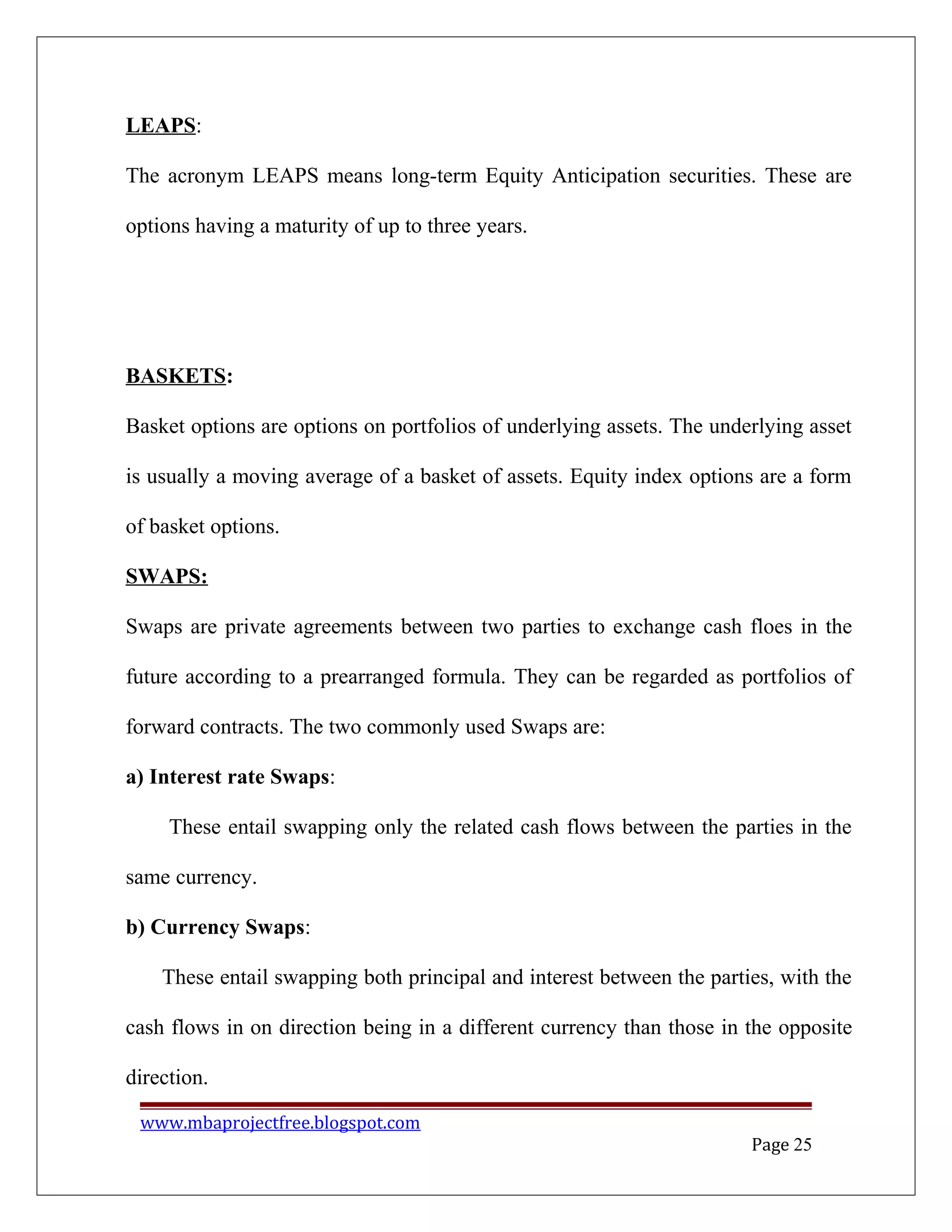 LEAPS:
The acronym LEAPS means long-term Equity Anticipation securities. These are
options having a maturity of up to three years.
BASKETS:
Basket options are options on portfolios of underlying assets. The underlying asset
is usually a moving average of a basket of assets. Equity index options are a form
of basket options.
SWAPS:
Swaps are private agreements between two parties to exchange cash floes in the
future according to a prearranged formula. They can be regarded as portfolios of
forward contracts. The two commonly used Swaps are:
a) Interest rate Swaps:
These entail swapping only the related cash flows between the parties in the
same currency.
b) Currency Swaps:
These entail swapping both principal and interest between the parties, with the
cash flows in on direction being in a different currency than those in the opposite
direction.
www.mbaprojectfree.blogspot.com
Page 25
 