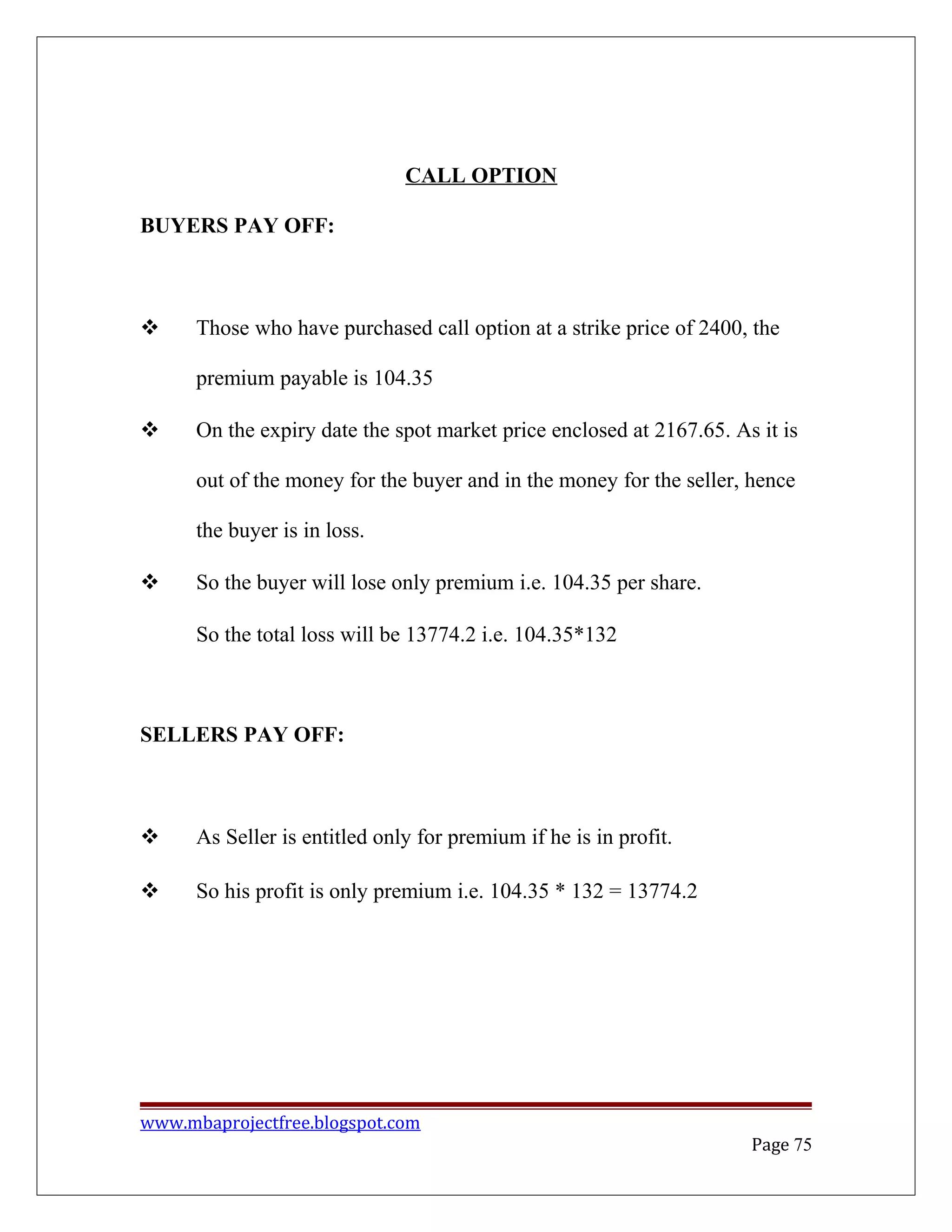 CALL OPTION
BUYERS PAY OFF:
 Those who have purchased call option at a strike price of 2400, the
premium payable is 104.35
 On the expiry date the spot market price enclosed at 2167.65. As it is
out of the money for the buyer and in the money for the seller, hence
the buyer is in loss.
 So the buyer will lose only premium i.e. 104.35 per share.
So the total loss will be 13774.2 i.e. 104.35*132
SELLERS PAY OFF:
 As Seller is entitled only for premium if he is in profit.
 So his profit is only premium i.e. 104.35 * 132 = 13774.2
www.mbaprojectfree.blogspot.com
Page 75
 