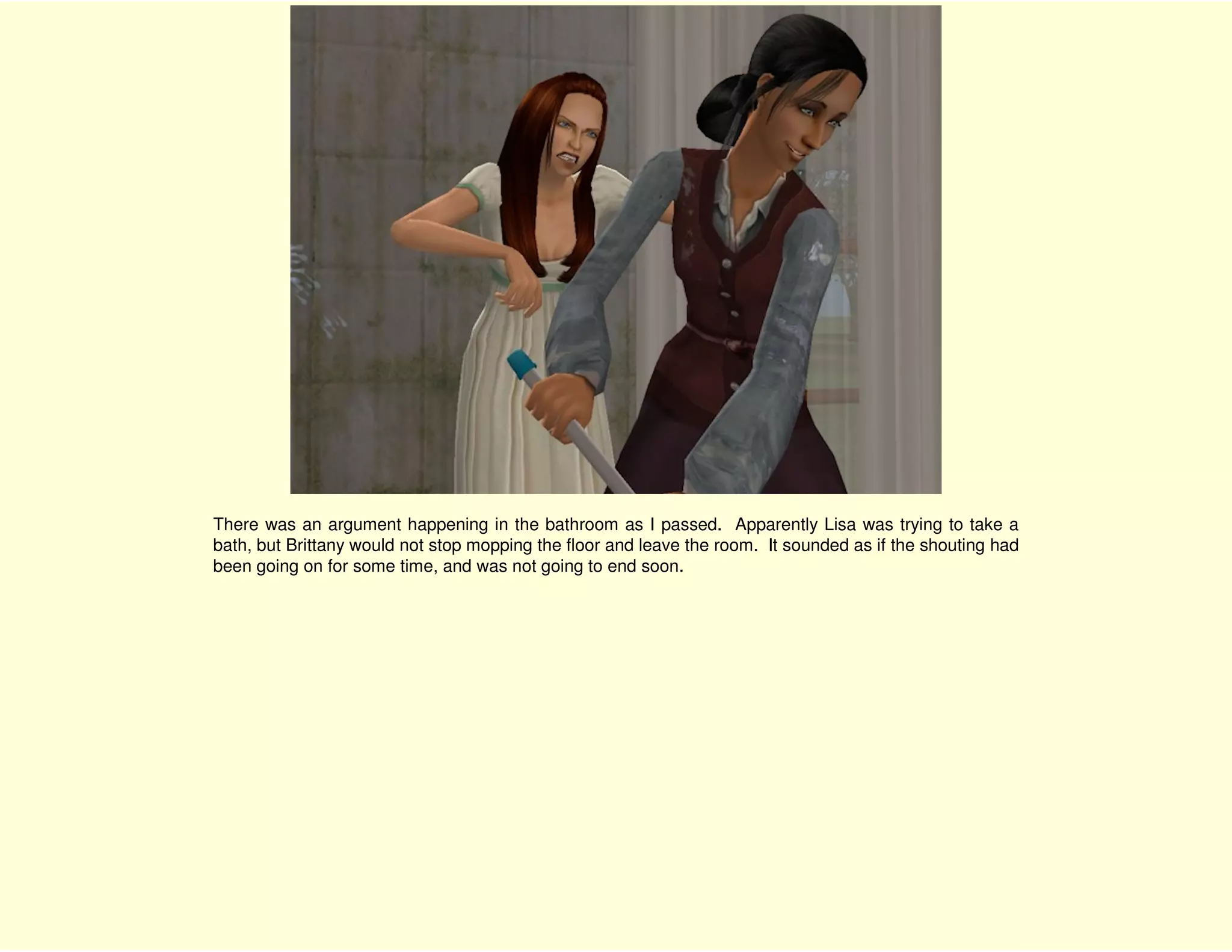 There was an argument happening in the bathroom as I passed. Apparently Lisa was trying to take a
bath, but Brittany would not stop mopping the floor and leave the room. It sounded as if the shouting had
been going on for some time, and was not going to end soon.
 