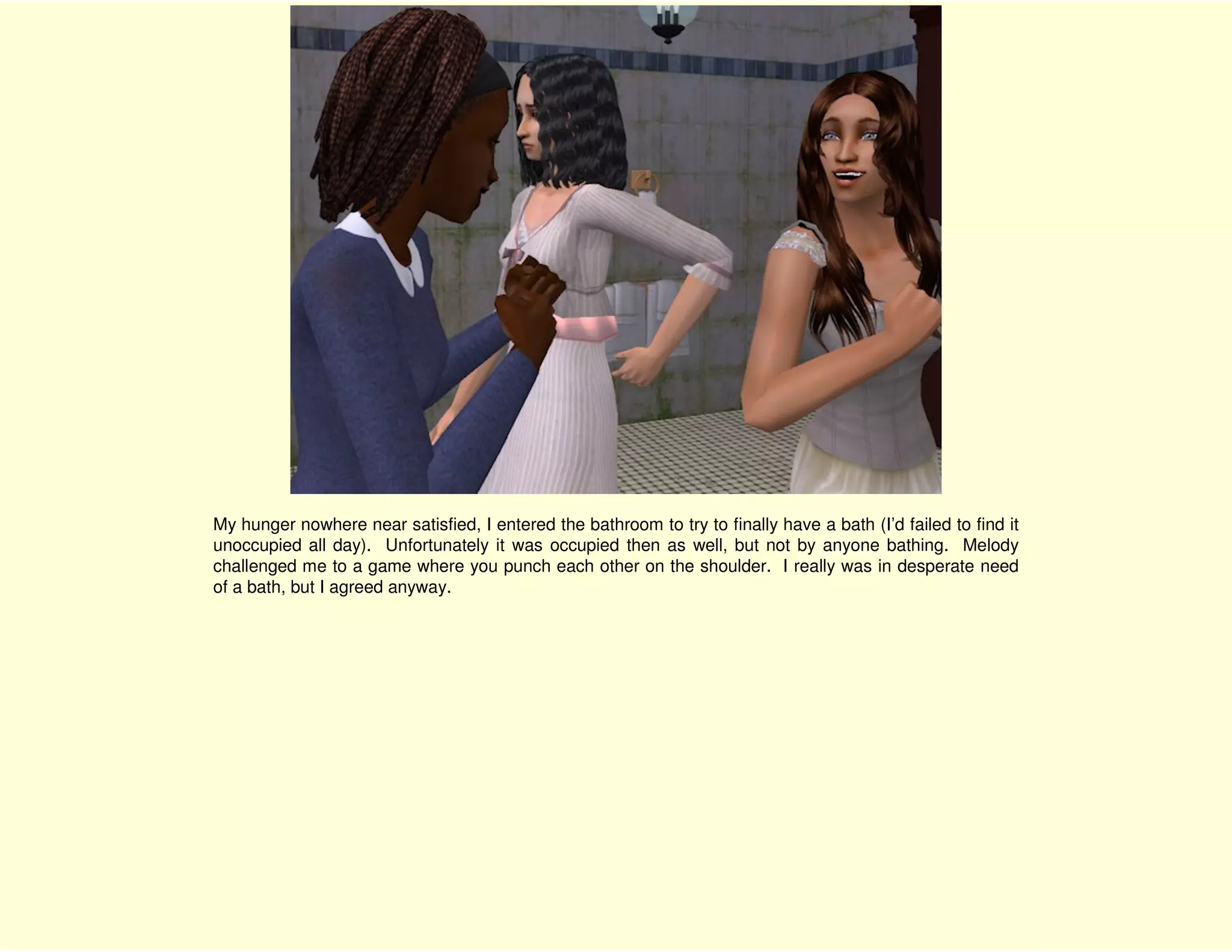 My hunger nowhere near satisfied, I entered the bathroom to try to finally have a bath (I’d failed to find it
unoccupied all day). Unfortunately it was occupied then as well, but not by anyone bathing. Melody
challenged me to a game where you punch each other on the shoulder. I really was in desperate need
of a bath, but I agreed anyway.
 