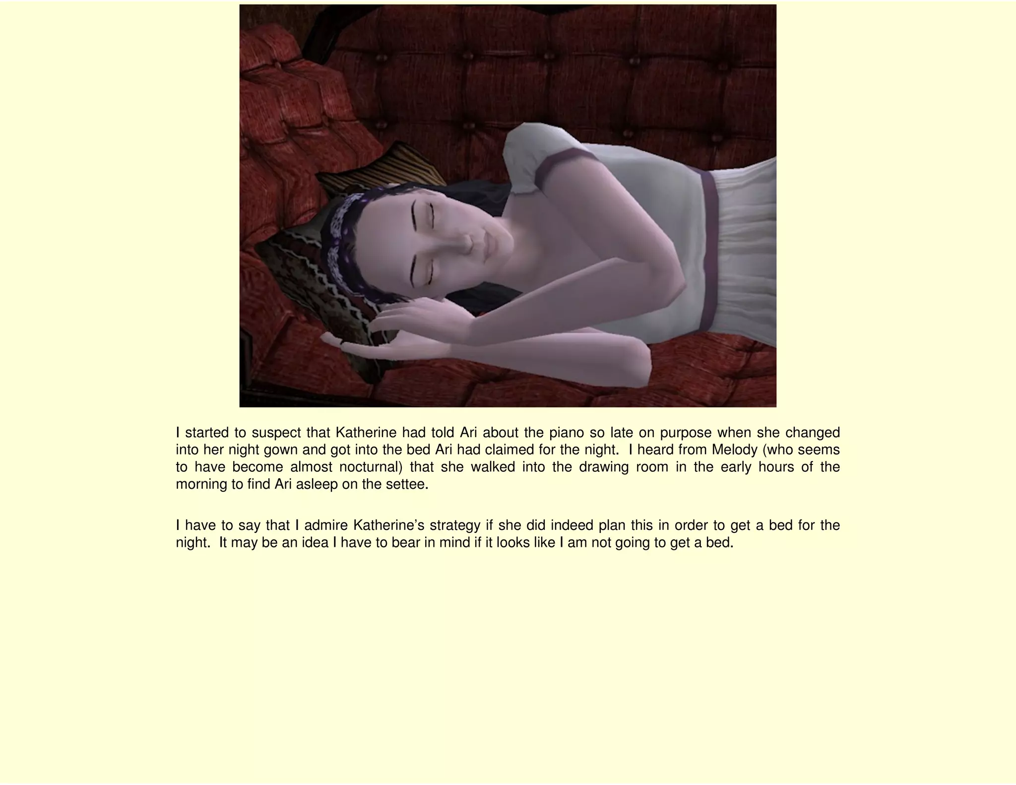 I started to suspect that Katherine had told Ari about the piano so late on purpose when she changed
into her night gown and got into the bed Ari had claimed for the night. I heard from Melody (who seems
to have become almost nocturnal) that she walked into the drawing room in the early hours of the
morning to find Ari asleep on the settee.

I have to say that I admire Katherine’s strategy if she did indeed plan this in order to get a bed for the
night. It may be an idea I have to bear in mind if it looks like I am not going to get a bed.
 