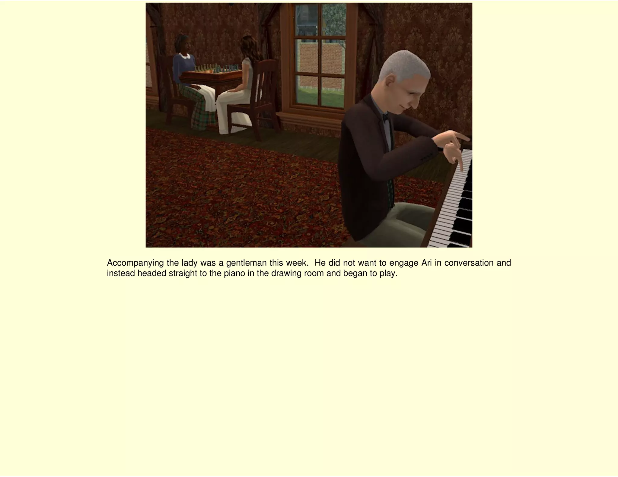 Accompanying the lady was a gentleman this week. He did not want to engage Ari in conversation and
instead headed straight to the piano in the drawing room and began to play.
 
