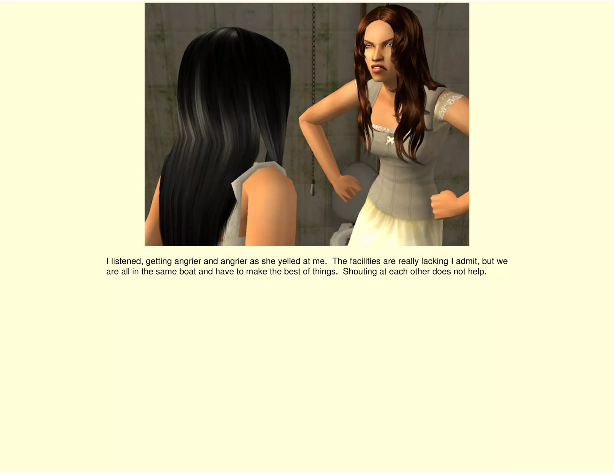 I listened, getting angrier and angrier as she yelled at me. The facilities are really lacking I admit, but we
are all in the same boat and have to make the best of things. Shouting at each other does not help.
 