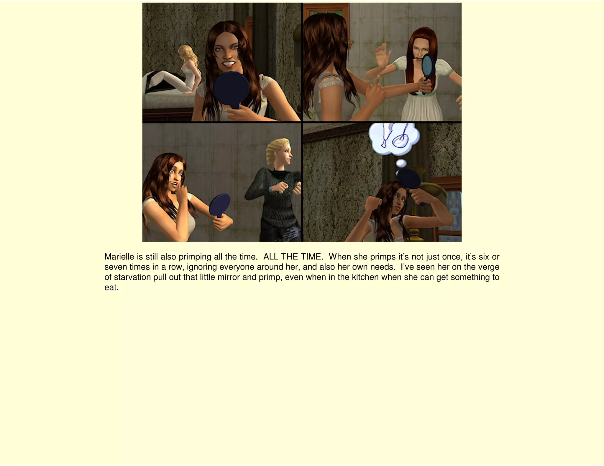 Marielle is still also primping all the time. ALL THE TIME. When she primps it’s not just once, it’s six or
seven times in a row, ignoring everyone around her, and also her own needs. I’ve seen her on the verge
of starvation pull out that little mirror and primp, even when in the kitchen when she can get something to
eat.
 