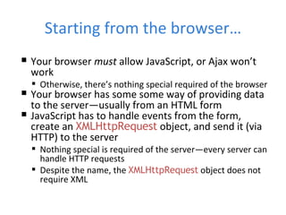 Starting from the browser… Your browser  must  allow JavaScript, or Ajax won’t work Otherwise, there’s nothing special required of the browser Your browser has some some way of providing data to the server—usually from an HTML form JavaScript has to handle events from the form, create an  XMLHttpRequest  object, and send it (via HTTP) to the server Nothing special is required of the server—every server can handle HTTP requests Despite the name, the  XMLHttpRequest  object does not require XML 