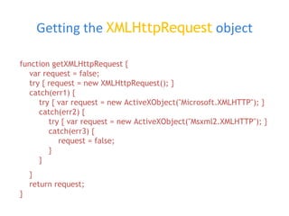 Getting the  XMLHttpRequest   object function getXMLHttpRequest {   var request = false;   try { request = new XMLHttpRequest(); }   catch(err1) {   try { var request = new ActiveXObject(&quot;Microsoft.XMLHTTP&quot;); }   catch(err2) {   try { var request = new ActiveXObject(&quot;Msxml2.XMLHTTP&quot;); }   catch(err3) {   request = false;   }   } }   return request; } 