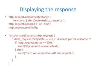 Displaying the response http_request.onreadystatechange =   function() { alertContents(http_request); }; http_request.open('GET', url, true); http_request.send(null); function alertContents(http_request) {   if (http_request.readyState == 4) { /* 4 means got the response */   if (http_request.status == 200) {   alert(http_request.responseText);   } else {   alert('There was a problem with the request.');   }   } }  