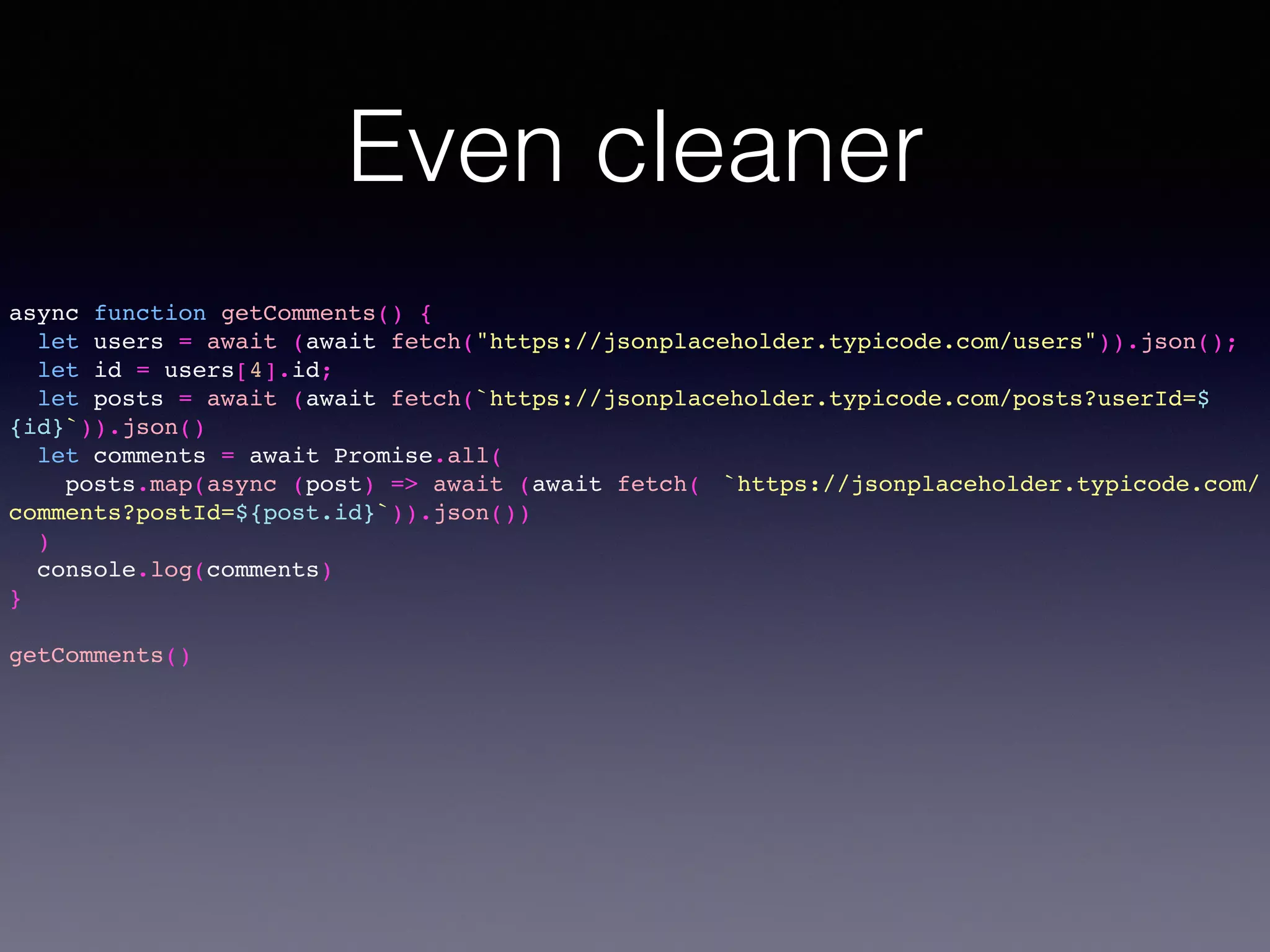 Even cleaner
async function getComments() {
let users = await (await fetch("https://jsonplaceholder.typicode.com/users")).json();
let id = users[4].id;
let posts = await (await fetch(`https://jsonplaceholder.typicode.com/posts?userId=$
{id}`)).json()
let comments = await Promise.all(
posts.map(async (post) => await (await fetch( `https://jsonplaceholder.typicode.com/
comments?postId=${post.id}`)).json())
)
console.log(comments)
}
getComments()
 