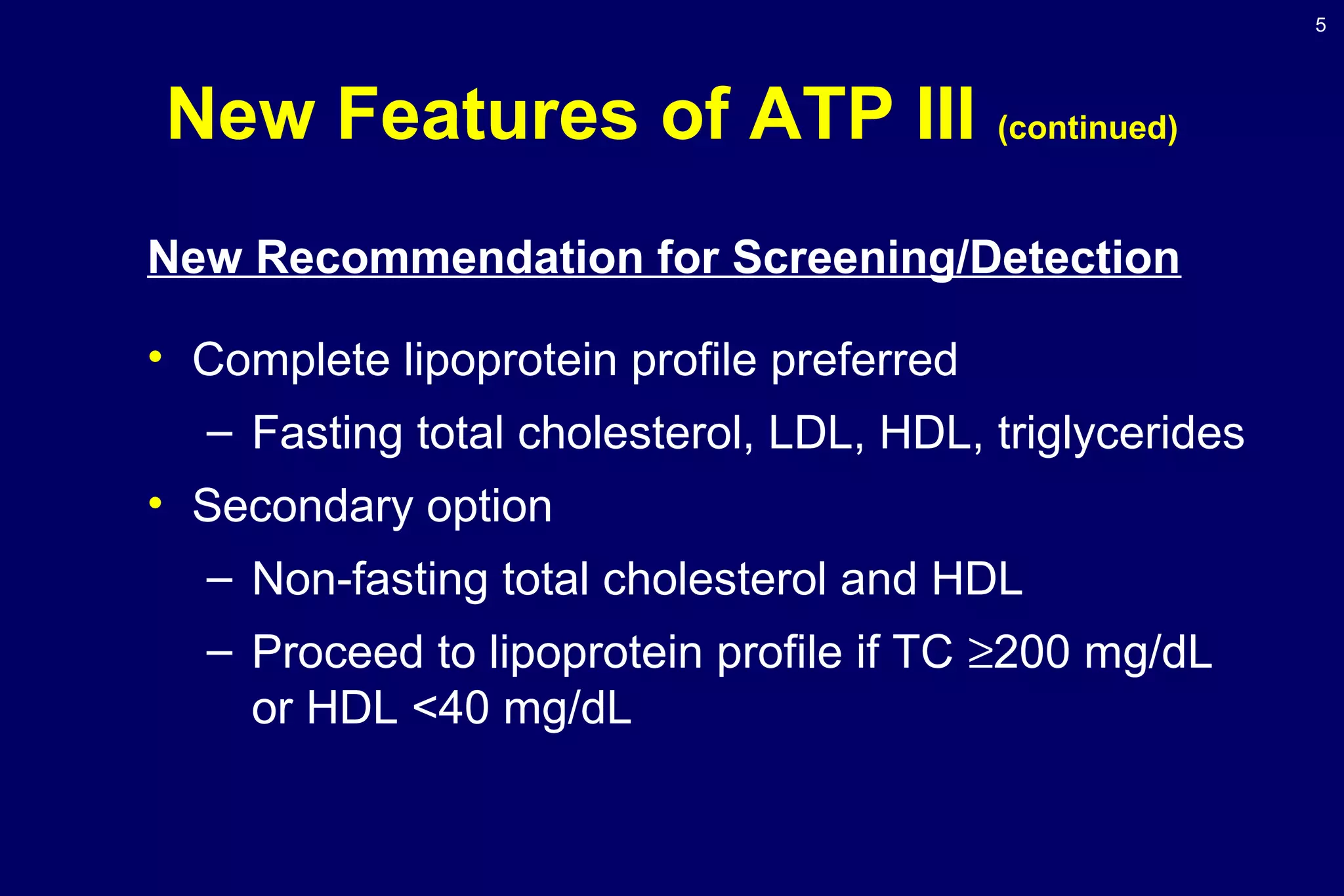 5
New Features of ATP III (continued)
New Recommendation for Screening/Detection
• Complete lipoprotein profile preferred
– Fasting total cholesterol, LDL, HDL, triglycerides
• Secondary option
– Non-fasting total cholesterol and HDL
– Proceed to lipoprotein profile if TC ≥200 mg/dL
or HDL <40 mg/dL
 