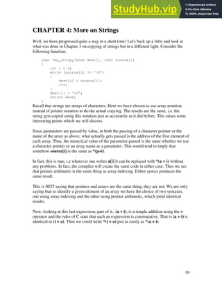 19
CHAPTER 4: More on Strings
Well, we have progressed quite a way in a short time! Let's back up a little and look at
what was done in Chapter 3 on copying of strings but in a different light. Consider the
following function:
char *my_strcpy(char dest[], char source[])
{
int i = 0;
while (source[i] != '0')
{
dest[i] = source[i];
i++;
}
dest[i] = '0';
return dest;
}
Recall that strings are arrays of characters. Here we have chosen to use array notation
instead of pointer notation to do the actual copying. The results are the same, i.e. the
string gets copied using this notation just as accurately as it did before. This raises some
interesting points which we will discuss.
Since parameters are passed by value, in both the passing of a character pointer or the
name of the array as above, what actually gets passed is the address of the first element of
each array. Thus, the numerical value of the parameter passed is the same whether we use
a character pointer or an array name as a parameter. This would tend to imply that
somehow source[i] is the same as *(p+i).
In fact, this is true, i.e wherever one writes a[i] it can be replaced with *(a + i) without
any problems. In fact, the compiler will create the same code in either case. Thus we see
that pointer arithmetic is the same thing as array indexing. Either syntax produces the
same result.
This is NOT saying that pointers and arrays are the same thing, they are not. We are only
saying that to identify a given element of an array we have the choice of two syntaxes,
one using array indexing and the other using pointer arithmetic, which yield identical
results.
Now, looking at this last expression, part of it.. (a + i), is a simple addition using the +
operator and the rules of C state that such an expression is commutative. That is (a + i) is
identical to (i + a). Thus we could write *(i + a) just as easily as *(a + i).
 