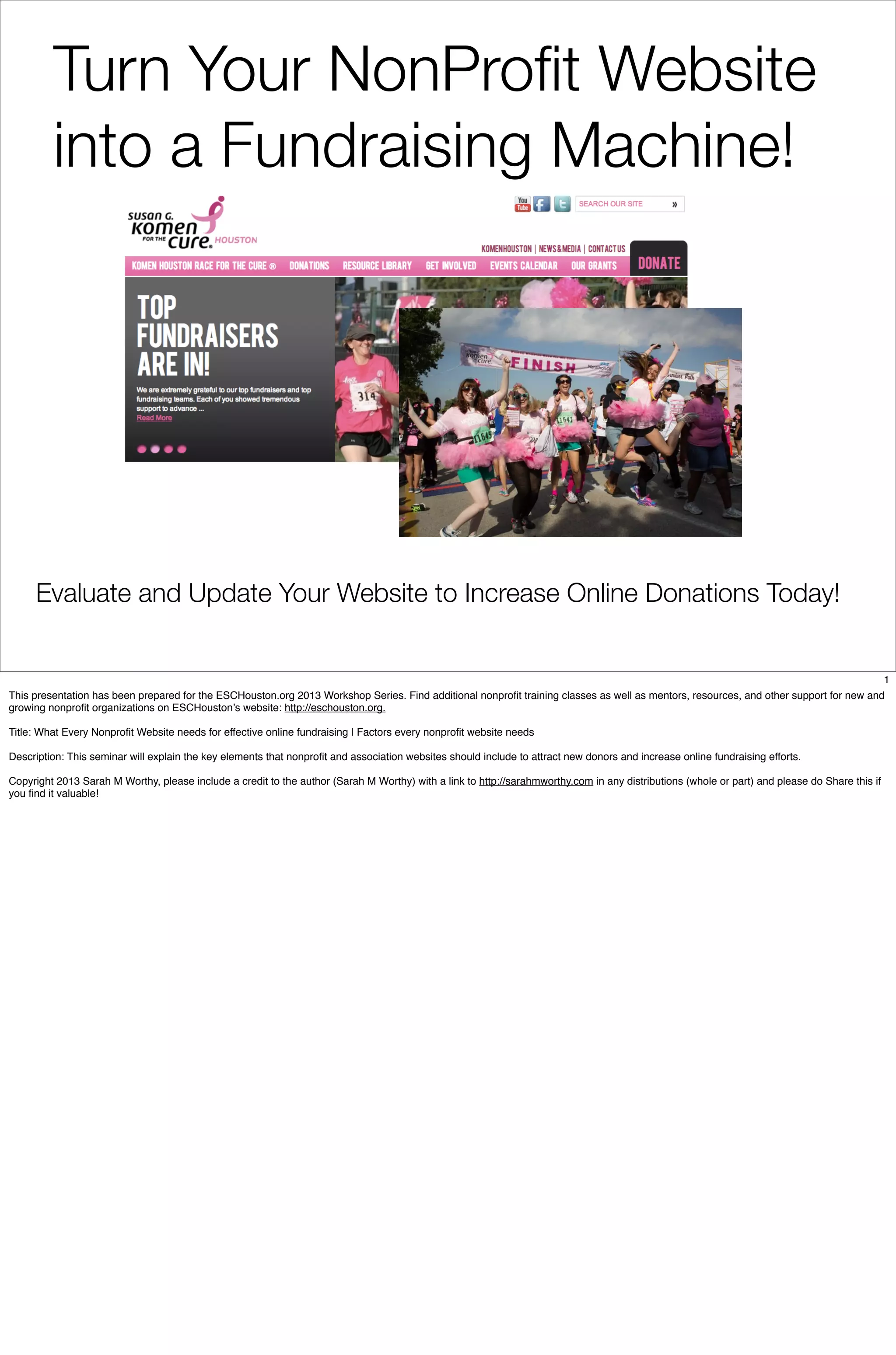 Evaluate and Update Your Website to Increase Online Donations Today!
Turn Your NonProﬁt Website
into a Fundraising Machine!
1
This presentation has been prepared for the ESCHouston.org 2013 Workshop Series. Find additional nonprofit training classes as well as mentors, resources, and other support for new and
growing nonprofit organizations on ESCHouston’s website: http://eschouston.org.
Title: What Every Nonprofit Website needs for effective online fundraising | Factors every nonprofit website needs
Description: This seminar will explain the key elements that nonprofit and association websites should include to attract new donors and increase online fundraising efforts.
Copyright 2013 Sarah M Worthy, please include a credit to the author (Sarah M Worthy) with a link to http://sarahmworthy.com in any distributions (whole or part) and please do Share this if
you find it valuable!
 