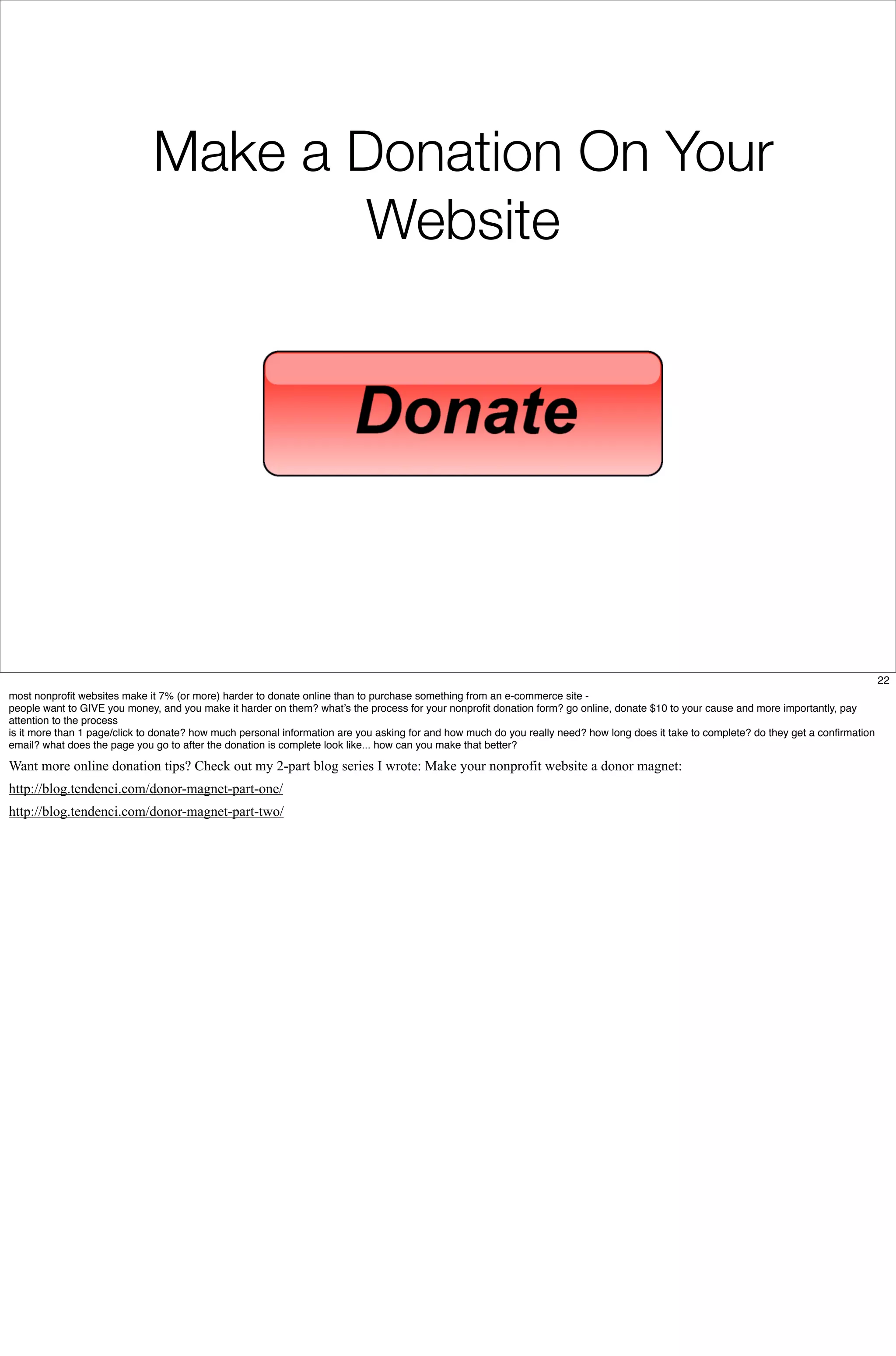 Make a Donation On Your
Website
22
most nonproﬁt websites make it 7% (or more) harder to donate online than to purchase something from an e-commerce site -
people want to GIVE you money, and you make it harder on them? what’s the process for your nonproﬁt donation form? go online, donate $10 to your cause and more importantly, pay
attention to the process
is it more than 1 page/click to donate? how much personal information are you asking for and how much do you really need? how long does it take to complete? do they get a conﬁrmation
email? what does the page you go to after the donation is complete look like... how can you make that better?
Want more online donation tips? Check out my 2-part blog series I wrote: Make your nonprofit website a donor magnet:
http://blog.tendenci.com/donor-magnet-part-one/
http://blog.tendenci.com/donor-magnet-part-two/
 