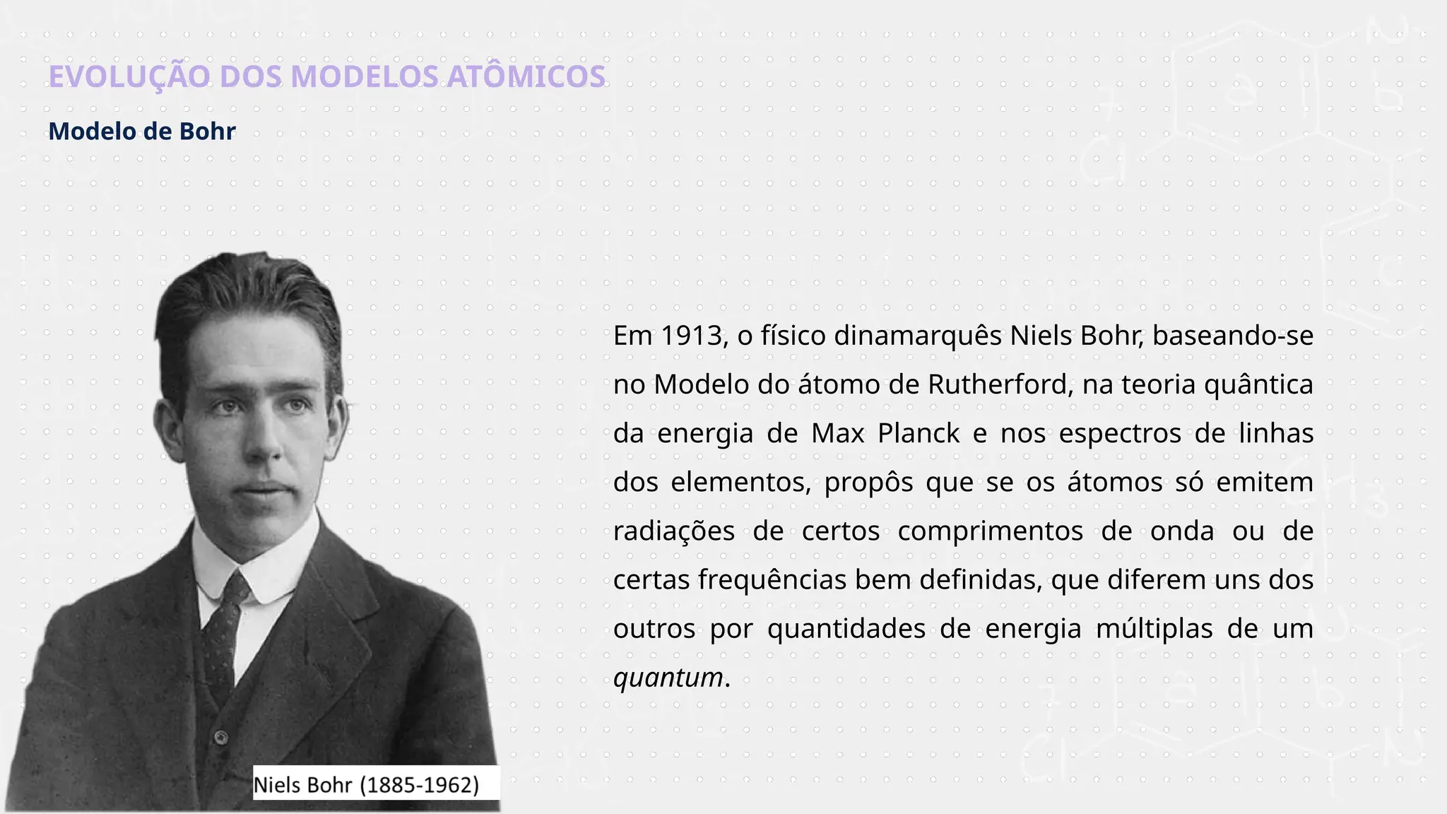 EVOLUÇÃO DOS MODELOS ATÔMICOS
Modelo de Bohr
Em 1913, o físico dinamarquês Niels Bohr, baseando-se
no Modelo do átomo de Rutherford, na teoria quântica
da energia de Max Planck e nos espectros de linhas
dos elementos, propôs que se os átomos só emitem
radiações de certos comprimentos de onda ou de
certas frequências bem definidas, que diferem uns dos
outros por quantidades de energia múltiplas de um
quantum.
 