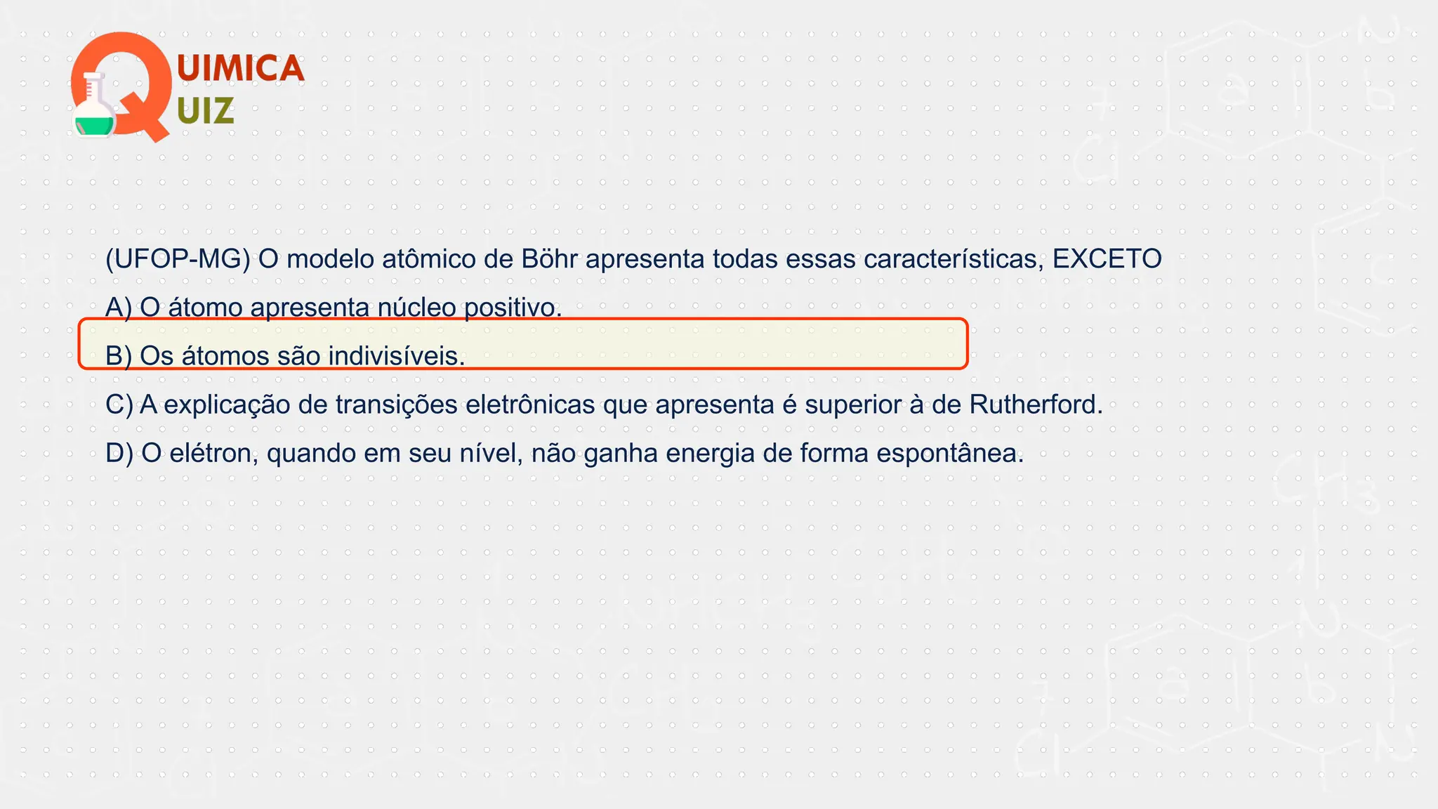 (UFOP-MG) O modelo atômico de Böhr apresenta todas essas características, EXCETO
A) O átomo apresenta núcleo positivo.
B) Os átomos são indivisíveis.
C) A explicação de transições eletrônicas que apresenta é superior à de Rutherford.
D) O elétron, quando em seu nível, não ganha energia de forma espontânea.
 
