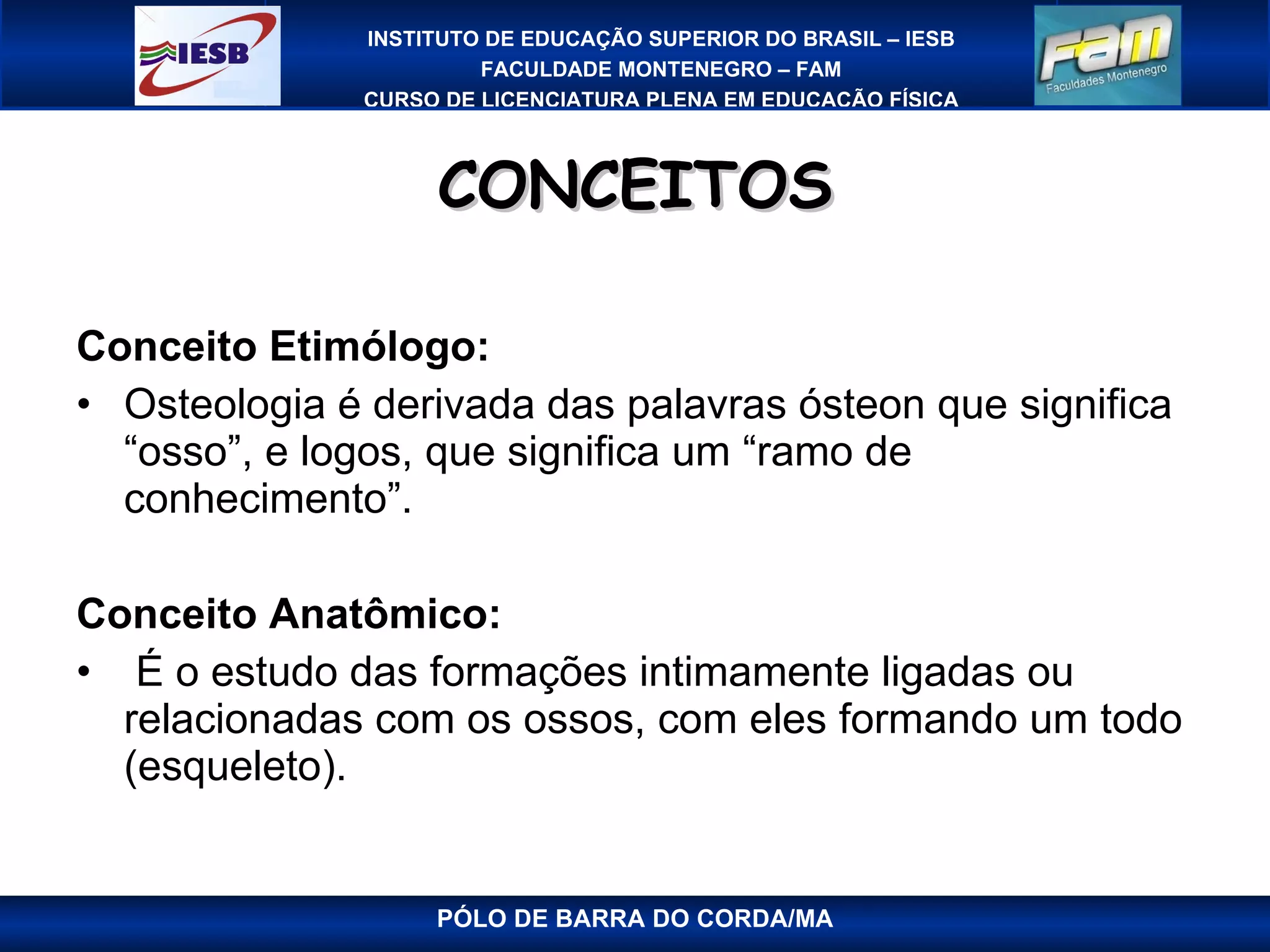 CONCEITOS Conceito Etimólogo:  Osteologia é derivada das palavras ósteon que significa “osso”, e logos, que significa um “ramo de conhecimento”. Conceito Anatômico:    É o estudo das formações intimamente ligadas ou relacionadas com os ossos, com eles formando um todo (esqueleto). PÓLO DE BARRA DO CORDA/MA 