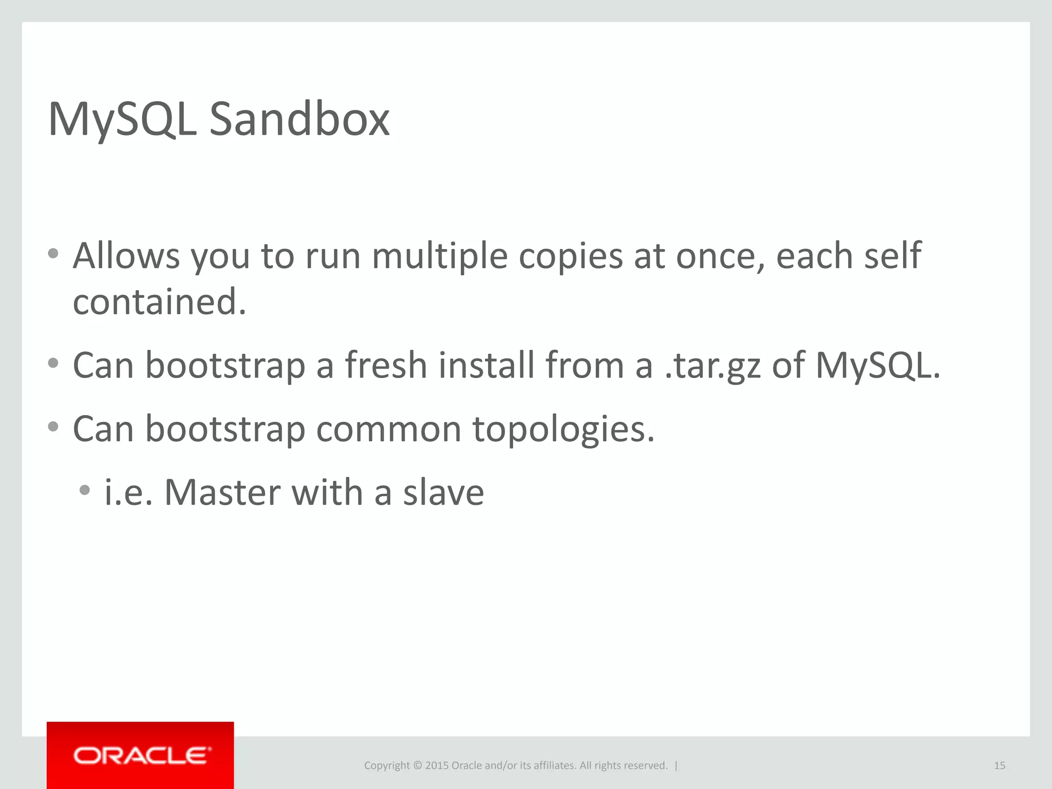 Copyright	
  ©	
  2015	
  Oracle	
  and/or	
  its	
  affiliates.	
  All	
  rights	
  reserved.	
  	
  |
MySQL	
  Sandbox
• Allows	
  you	
  to	
  run	
  multiple	
  copies	
  at	
  once,	
  each	
  self	
  
contained.	
  
• Can	
  bootstrap	
  a	
  fresh	
  install	
  from	
  a	
  .tar.gz	
  of	
  MySQL.	
  
• Can	
  bootstrap	
  common	
  topologies.	
  
• i.e.	
  Master	
  with	
  a	
  slave
15
 