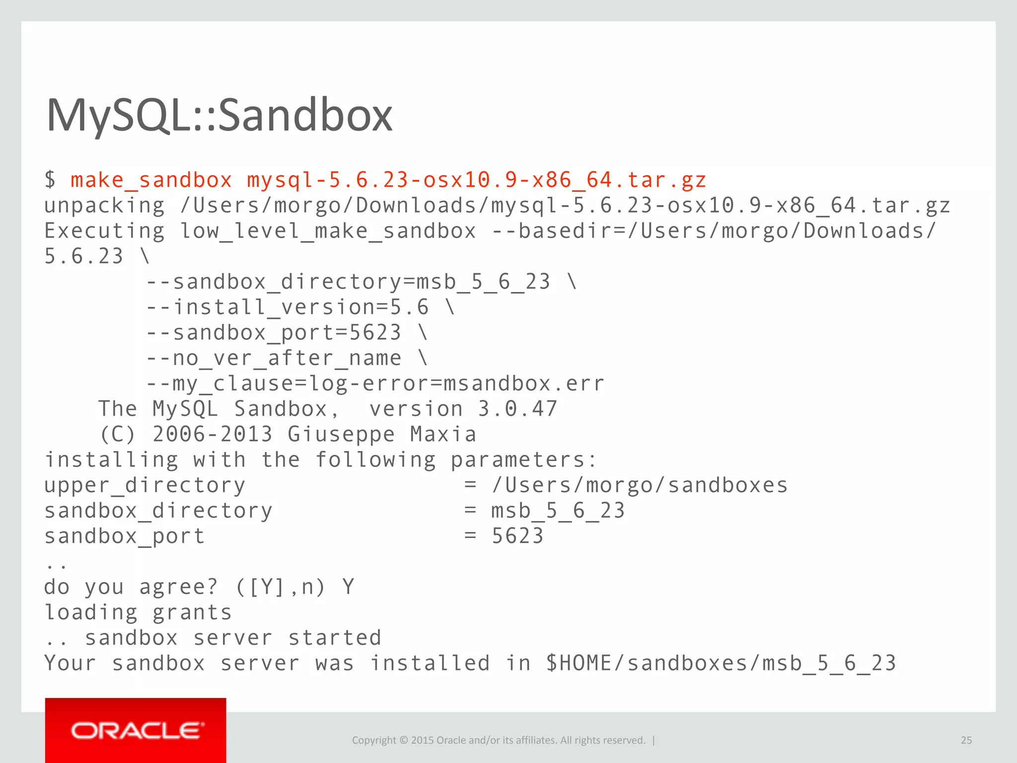 Copyright	
  ©	
  2015	
  Oracle	
  and/or	
  its	
  affiliates.	
  All	
  rights	
  reserved.	
  	
  |
MySQL::Sandbox
25
$ make_sandbox mysql-5.6.23-osx10.9-x86_64.tar.gz
unpacking /Users/morgo/Downloads/mysql-5.6.23-osx10.9-x86_64.tar.gz
Executing low_level_make_sandbox --basedir=/Users/morgo/Downloads/
5.6.23 
--sandbox_directory=msb_5_6_23 
--install_version=5.6 
--sandbox_port=5623 
--no_ver_after_name 
--my_clause=log-error=msandbox.err
The MySQL Sandbox, version 3.0.47
(C) 2006-2013 Giuseppe Maxia
installing with the following parameters:
upper_directory = /Users/morgo/sandboxes
sandbox_directory = msb_5_6_23
sandbox_port = 5623
..
do you agree? ([Y],n) Y
loading grants
.. sandbox server started
Your sandbox server was installed in $HOME/sandboxes/msb_5_6_23
 