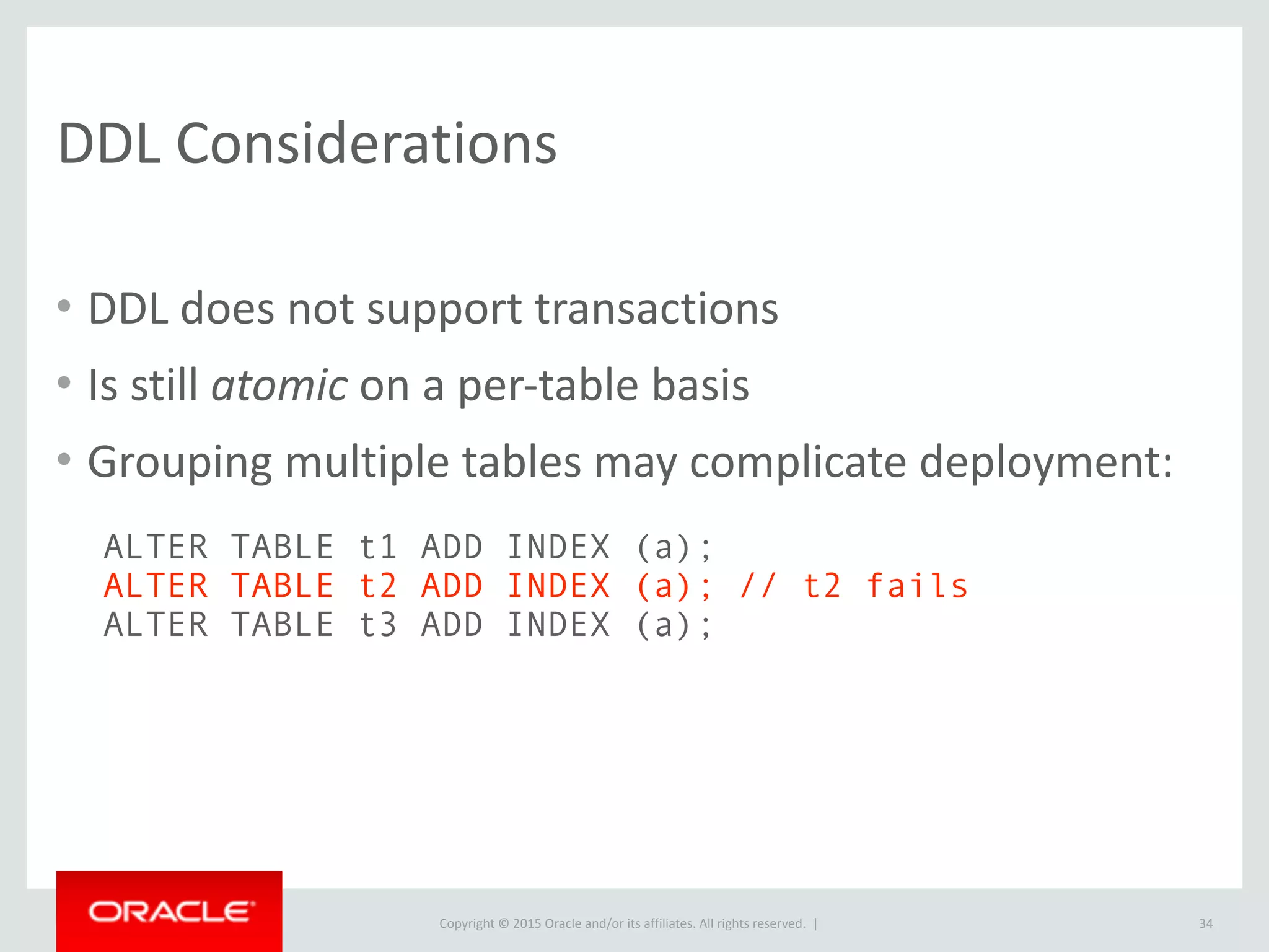 Copyright	
  ©	
  2015	
  Oracle	
  and/or	
  its	
  affiliates.	
  All	
  rights	
  reserved.	
  	
  |
DDL	
  Considerations
• DDL	
  does	
  not	
  support	
  transactions	
  
• Is	
  still	
  atomic	
  on	
  a	
  per-­‐table	
  basis	
  
• Grouping	
  multiple	
  tables	
  may	
  complicate	
  deployment:
34
ALTER TABLE t1 ADD INDEX (a);
ALTER TABLE t2 ADD INDEX (a); // t2 fails
ALTER TABLE t3 ADD INDEX (a);
 