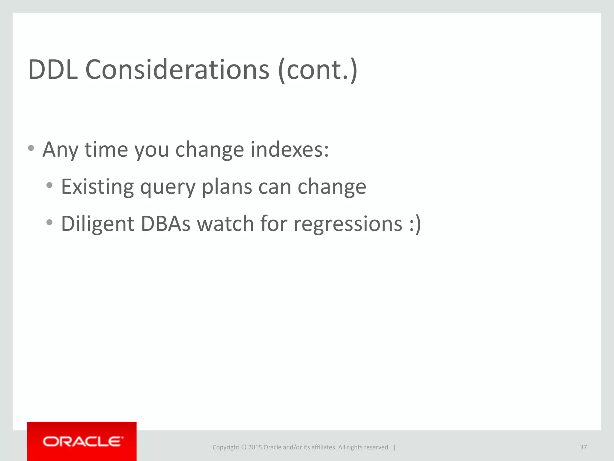 Copyright	
  ©	
  2015	
  Oracle	
  and/or	
  its	
  affiliates.	
  All	
  rights	
  reserved.	
  	
  |
DDL	
  Considerations	
  (cont.)
• Any	
  time	
  you	
  change	
  indexes:	
  
• Existing	
  query	
  plans	
  can	
  change	
  
• Diligent	
  DBAs	
  watch	
  for	
  regressions	
  :)
37
 