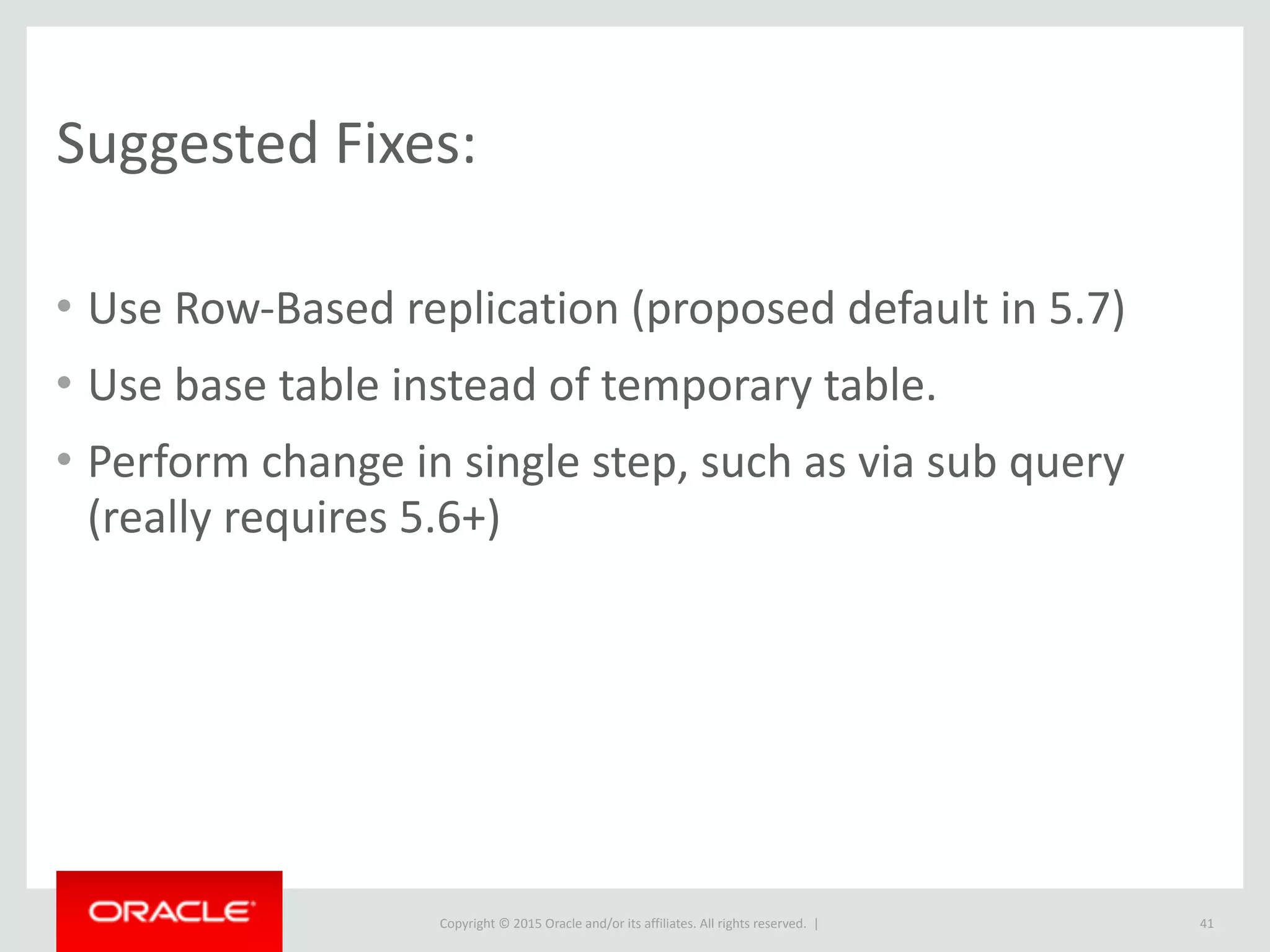 Copyright	
  ©	
  2015	
  Oracle	
  and/or	
  its	
  affiliates.	
  All	
  rights	
  reserved.	
  	
  |
Suggested	
  Fixes:
• Use	
  Row-­‐Based	
  replication	
  (proposed	
  default	
  in	
  5.7)	
  
• Use	
  base	
  table	
  instead	
  of	
  temporary	
  table.	
  
• Perform	
  change	
  in	
  single	
  step,	
  such	
  as	
  via	
  sub	
  query	
  
(really	
  requires	
  5.6+)
41
 