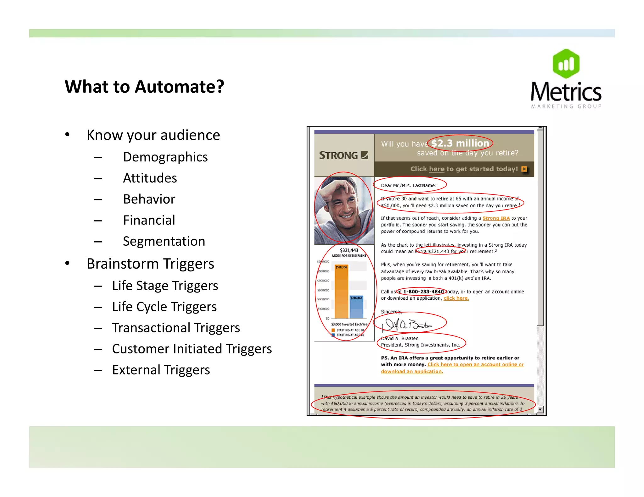 What to Automate?
What to Automate?

•   Know your audience
     –    Demographics
          D          hi
     –    Attitudes
     –    Behavior
     –    Financial
          Fi     i l
     –    Segmentation
•   Brainstorm Triggers
     –   Life Stage Triggers
     –   Life Cycle Triggers
     –   Transactional Triggers
     –   Customer Initiated Triggers
     –   External Triggers
 