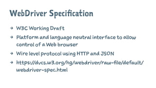 WebDriver Specification
4 W3C Working Draft
4 Platform and language neutral interface to allow
control of a Web browser
4 Wire level protocol using HTTP and JSON
4 https://dvcs.w3.org/hg/webdriver/raw-file/default/
webdriver-spec.html
 