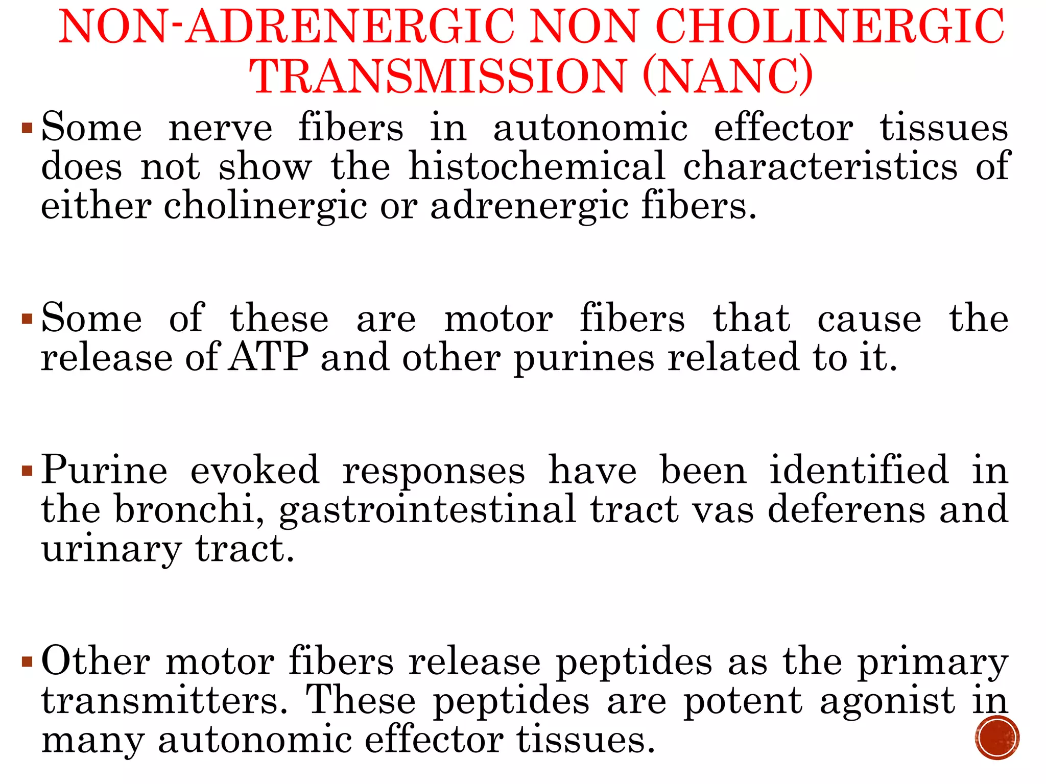 NON-ADRENERGIC NON CHOLINERGIC
TRANSMISSION (NANC)
Some nerve fibers in autonomic effector tissues
does not show the histochemical characteristics of
either cholinergic or adrenergic fibers.
Some of these are motor fibers that cause the
release of ATP and other purines related to it.
Purine evoked responses have been identified in
the bronchi, gastrointestinal tract vas deferens and
urinary tract.
Other motor fibers release peptides as the primary
transmitters. These peptides are potent agonist in
many autonomic effector tissues.
 