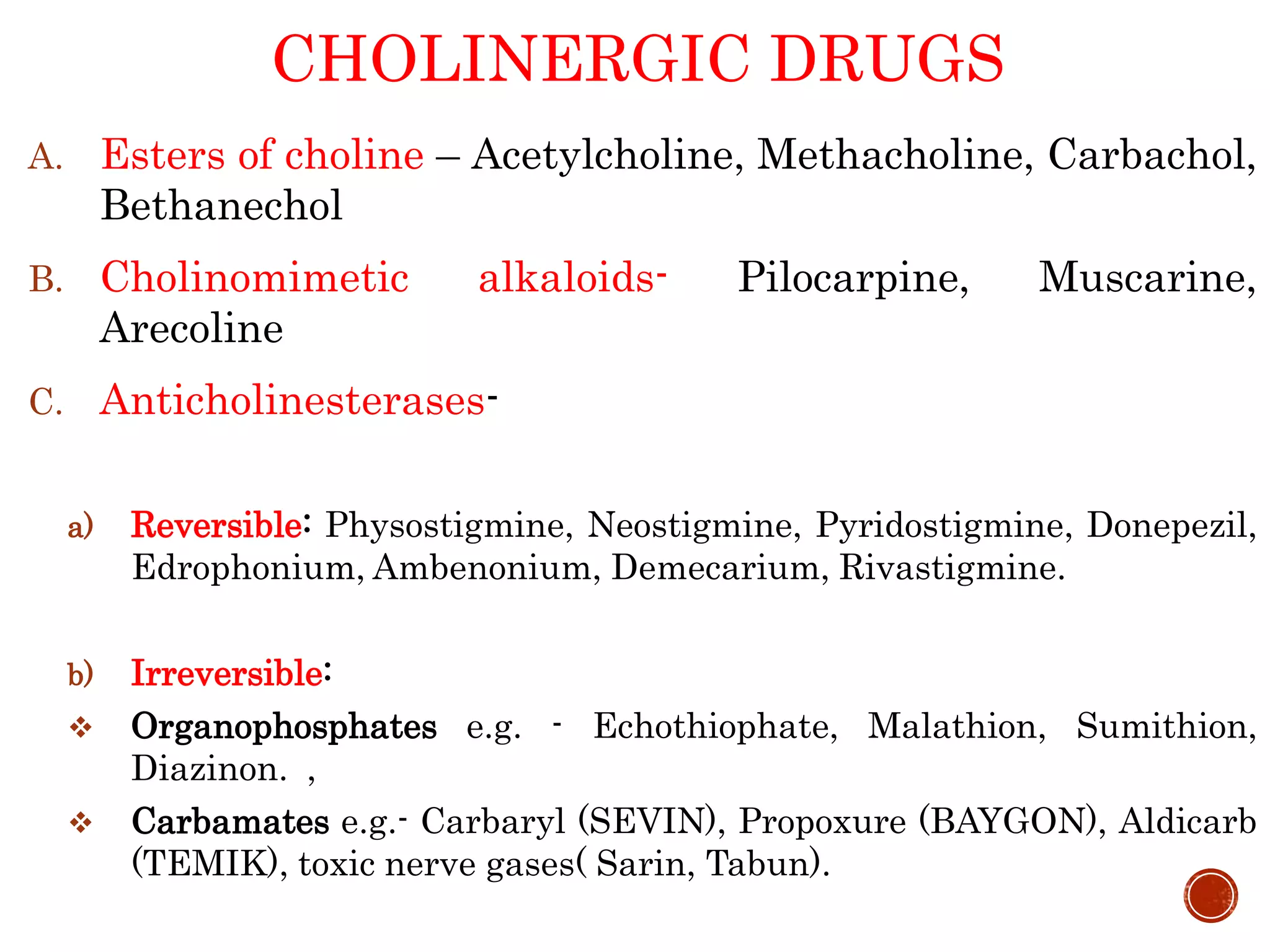 CHOLINERGIC DRUGS
A. Esters of choline – Acetylcholine, Methacholine, Carbachol,
Bethanechol
B. Cholinomimetic alkaloids- Pilocarpine, Muscarine,
Arecoline
C. Anticholinesterases-
a) Reversible: Physostigmine, Neostigmine, Pyridostigmine, Donepezil,
Edrophonium, Ambenonium, Demecarium, Rivastigmine.
b) Irreversible:
 Organophosphates e.g. - Echothiophate, Malathion, Sumithion,
Diazinon. ,
 Carbamates e.g.- Carbaryl (SEVIN), Propoxure (BAYGON), Aldicarb
(TEMIK), toxic nerve gases( Sarin, Tabun).
 