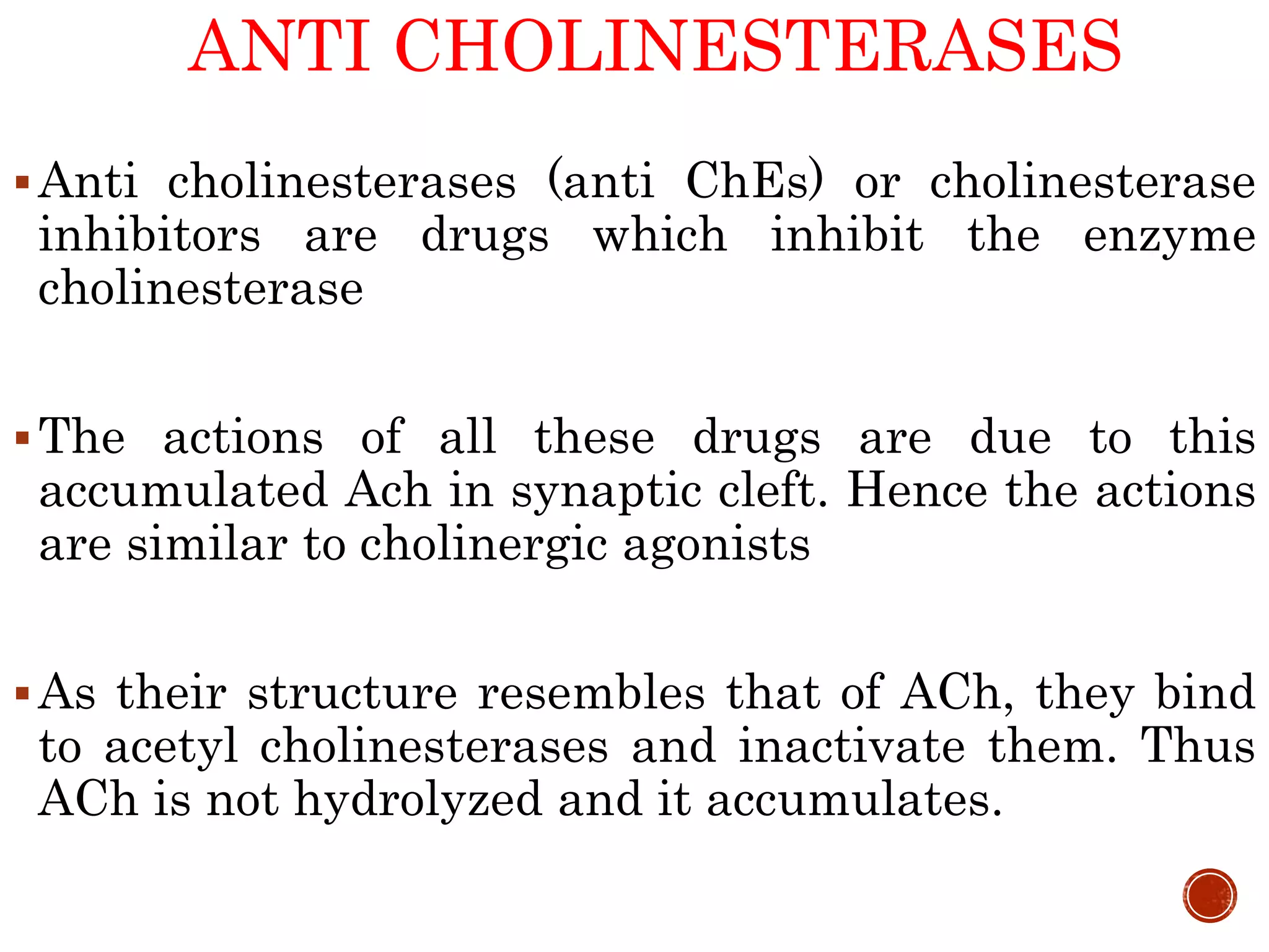 ANTI CHOLINESTERASES
Anti cholinesterases (anti ChEs) or cholinesterase
inhibitors are drugs which inhibit the enzyme
cholinesterase
The actions of all these drugs are due to this
accumulated Ach in synaptic cleft. Hence the actions
are similar to cholinergic agonists
As their structure resembles that of ACh, they bind
to acetyl cholinesterases and inactivate them. Thus
ACh is not hydrolyzed and it accumulates.
 