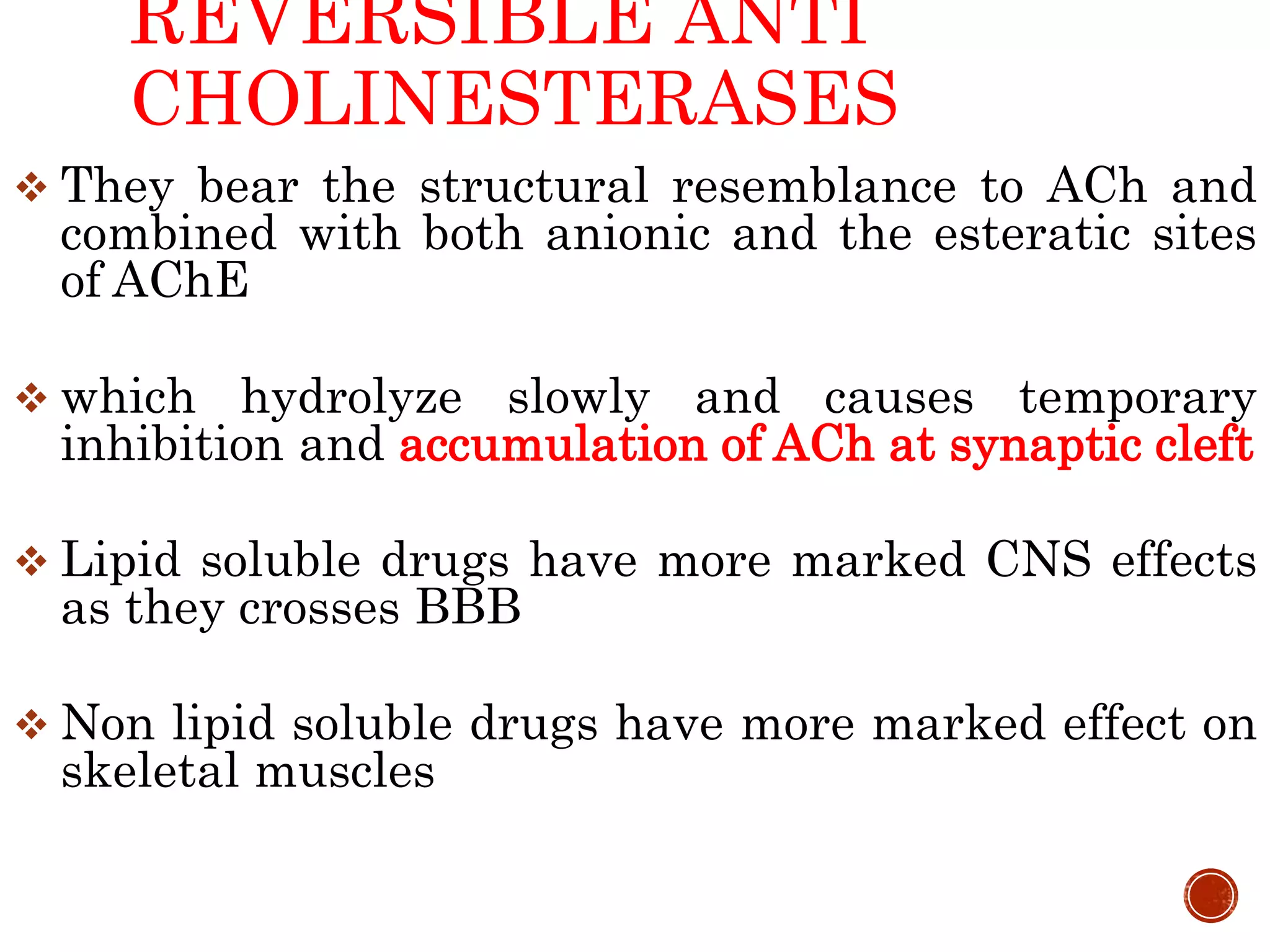 REVERSIBLE ANTI
CHOLINESTERASES
 They bear the structural resemblance to ACh and
combined with both anionic and the esteratic sites
of AChE
 which hydrolyze slowly and causes temporary
inhibition and accumulation of ACh at synaptic cleft
 Lipid soluble drugs have more marked CNS effects
as they crosses BBB
 Non lipid soluble drugs have more marked effect on
skeletal muscles
 