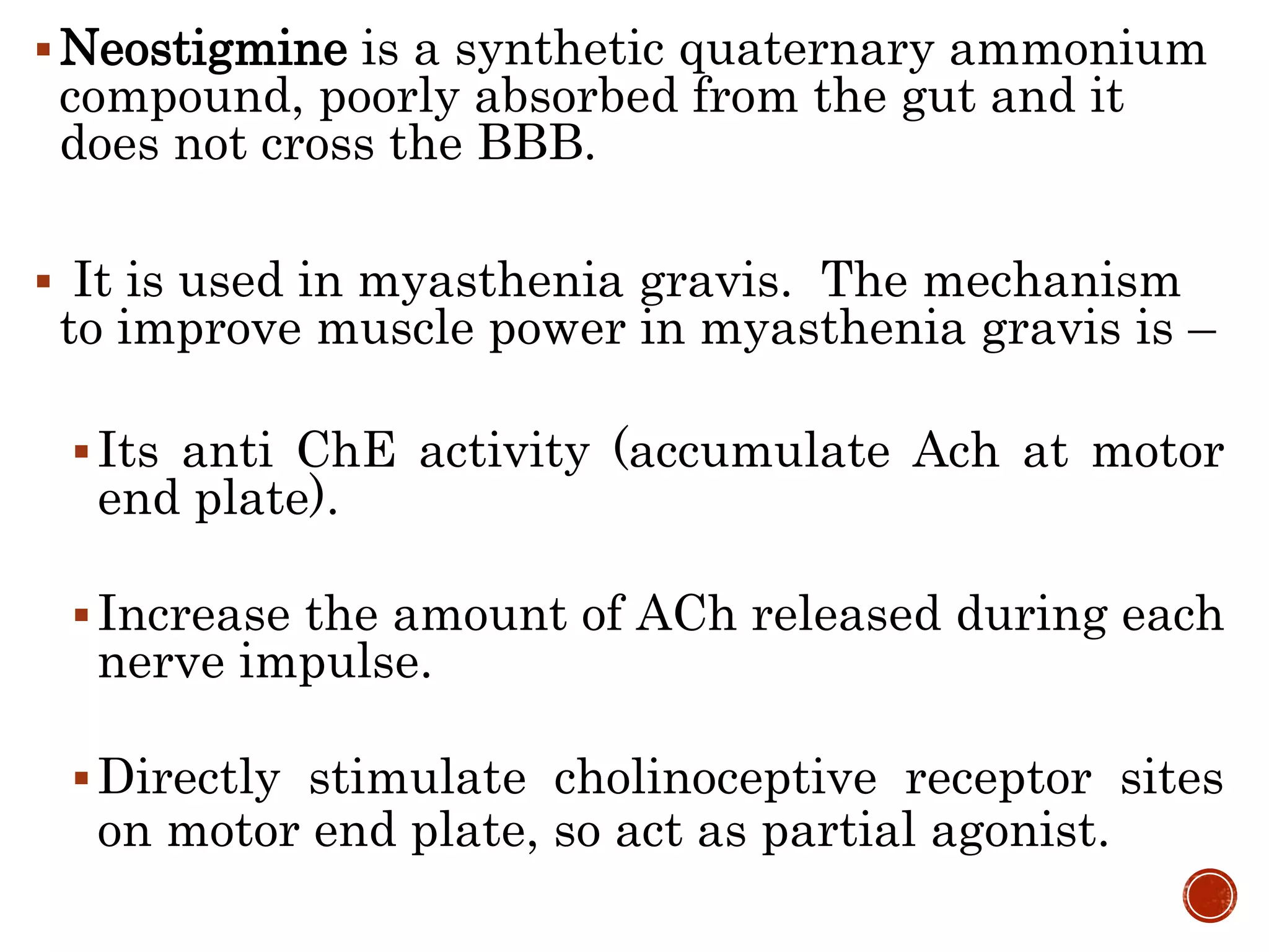 Neostigmine is a synthetic quaternary ammonium
compound, poorly absorbed from the gut and it
does not cross the BBB.
 It is used in myasthenia gravis. The mechanism
to improve muscle power in myasthenia gravis is –
Its anti ChE activity (accumulate Ach at motor
end plate).
Increase the amount of ACh released during each
nerve impulse.
Directly stimulate cholinoceptive receptor sites
on motor end plate, so act as partial agonist.
 