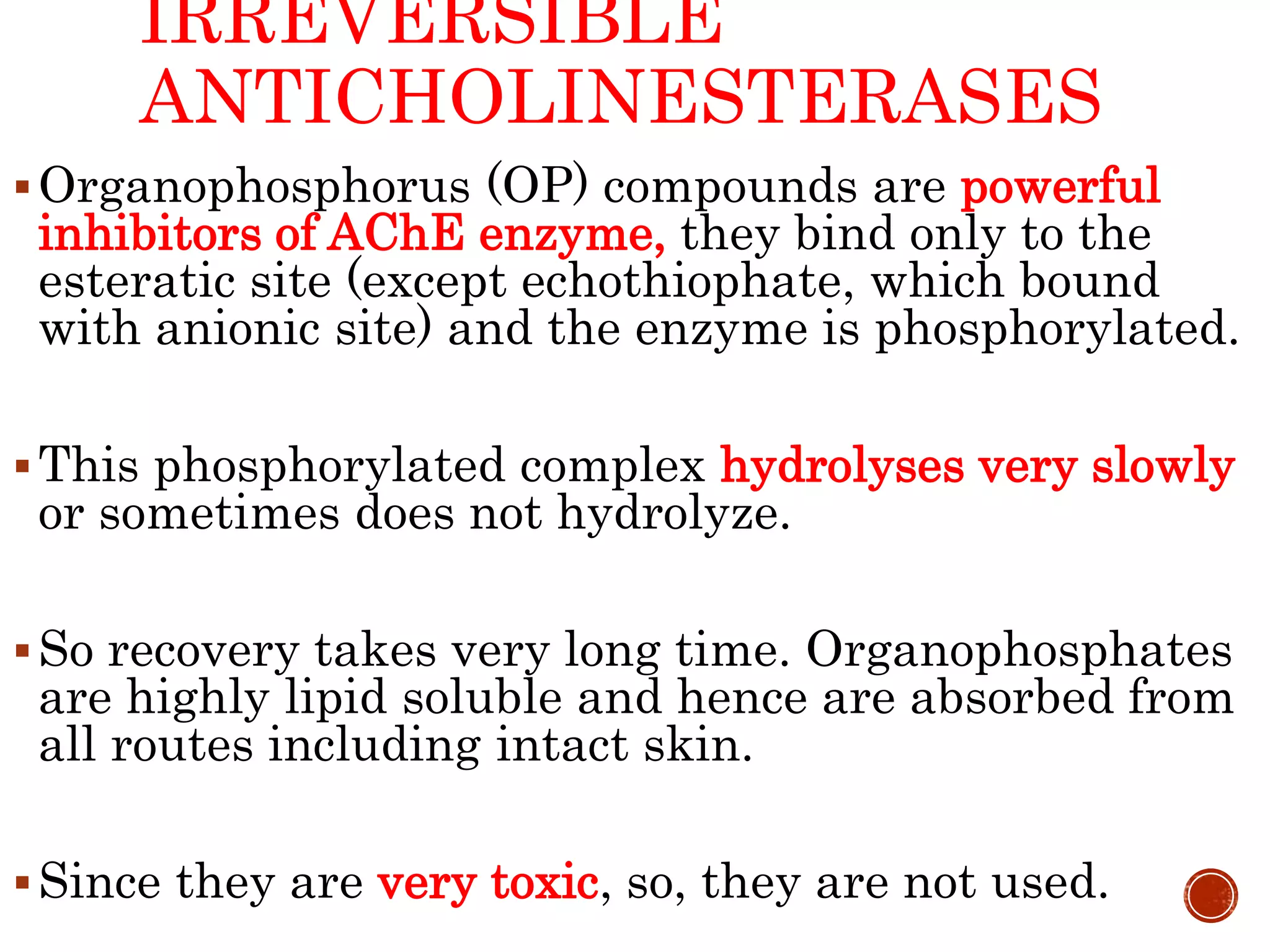 IRREVERSIBLE
ANTICHOLINESTERASES
Organophosphorus (OP) compounds are powerful
inhibitors of AChE enzyme, they bind only to the
esteratic site (except echothiophate, which bound
with anionic site) and the enzyme is phosphorylated.
This phosphorylated complex hydrolyses very slowly
or sometimes does not hydrolyze.
So recovery takes very long time. Organophosphates
are highly lipid soluble and hence are absorbed from
all routes including intact skin.
Since they are very toxic, so, they are not used.
 