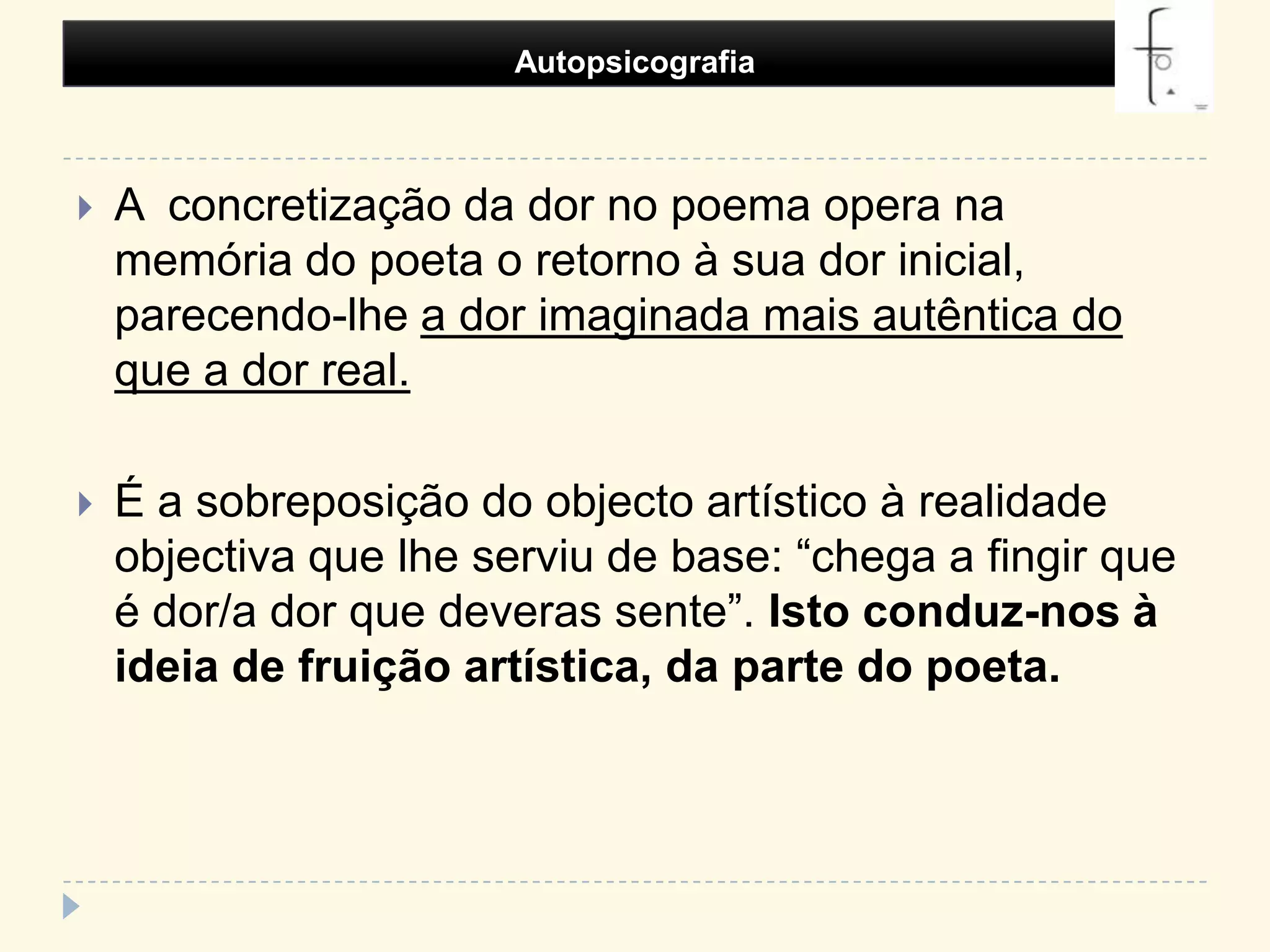 Autopsicografia A  concretização da dor no poema opera na memória do poeta o retorno à sua dor inicial, parecendo-lhe a dor imaginada mais autêntica do que a dor real.É a sobreposição do objecto artístico à realidade objectiva que lhe serviu de base: “chega a fingir que é dor/a dor que deveras sente”. Isto conduz-nos à ideia de fruição artística, da parte do poeta.