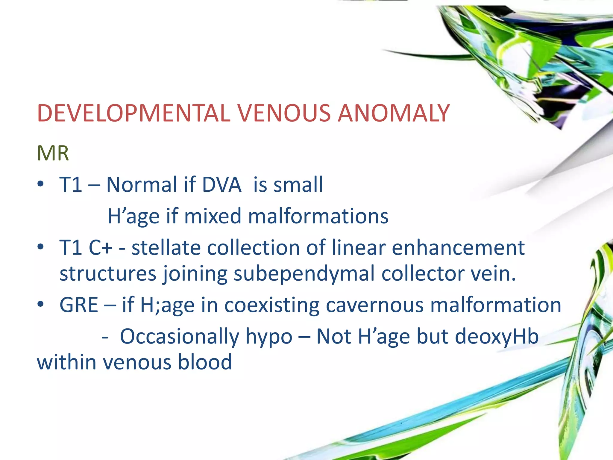 DEVELOPMENTAL VENOUS ANOMALY
MR
• T1 – Normal if DVA is small
H’age if mixed malformations
• T1 C+ - stellate collection of linear enhancement
structures joining subependymal collector vein.
• GRE – if H;age in coexisting cavernous malformation
- Occasionally hypo – Not H’age but deoxyHb
within venous blood
 