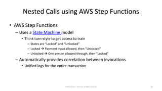 Nested Calls using AWS Step Functions
• AWS Step Functions
– Uses a State Machine model
• Think turn-style to get access to train
– States are “Locked” and “Unlocked”
– Locked → Payment input allowed, then “Unlocked”
– Unlocked → One person allowed through, then “Locked”
– Automatically provides correlation between invocations
• Unified logs for the entire transaction
©2018 Derek C. Ashmore, All Rights Reserved 24
 
