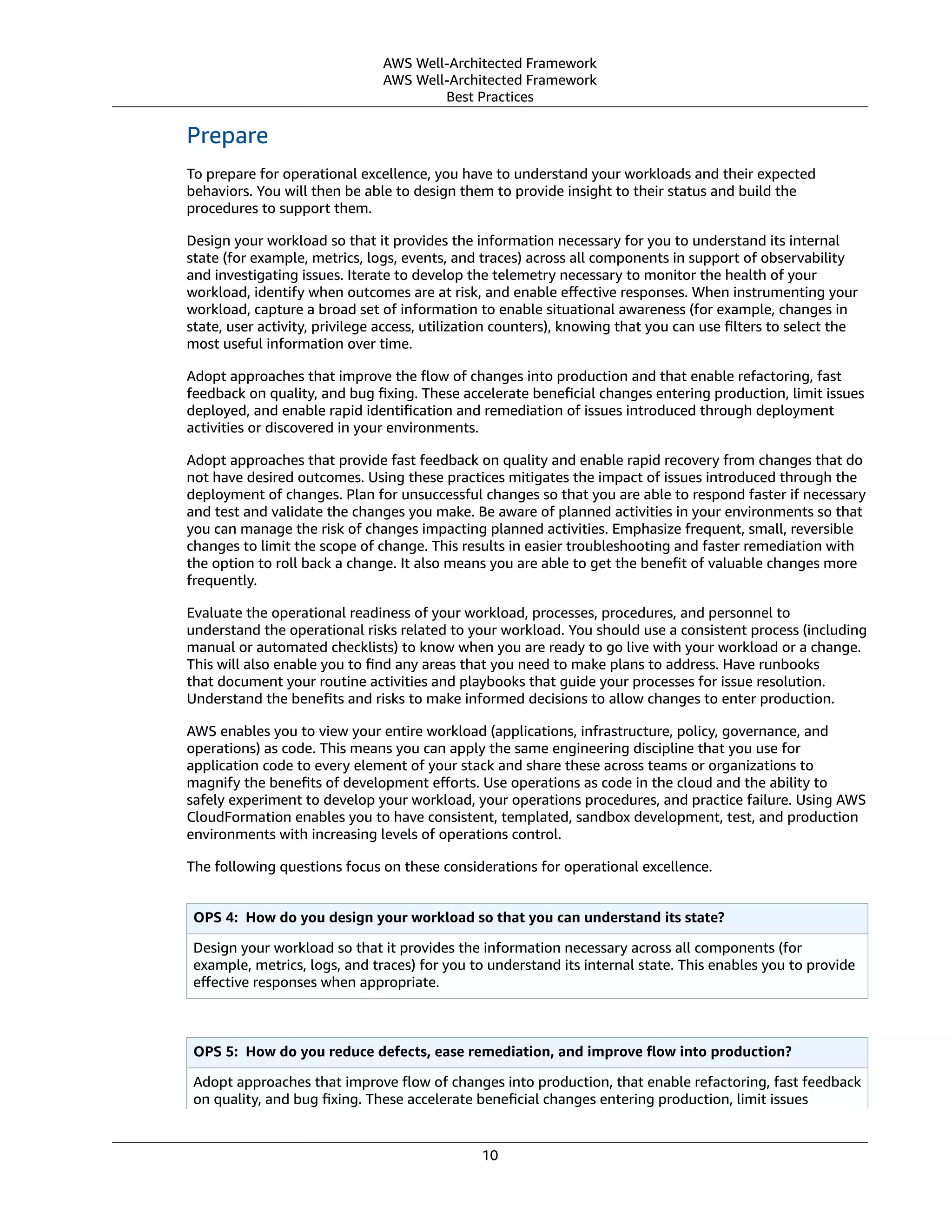 AWS Well-Architected Framework
AWS Well-Architected Framework
Best Practices
Prepare
To prepare for operational excellence, you have to understand your workloads and their expected
behaviors. You will then be able to design them to provide insight to their status and build the
procedures to support them.
Design your workload so that it provides the information necessary for you to understand its internal
state (for example, metrics, logs, events, and traces) across all components in support of observability
and investigating issues. Iterate to develop the telemetry necessary to monitor the health of your
workload, identify when outcomes are at risk, and enable eﬀective responses. When instrumenting your
workload, capture a broad set of information to enable situational awareness (for example, changes in
state, user activity, privilege access, utilization counters), knowing that you can use ﬁlters to select the
most useful information over time.
Adopt approaches that improve the ﬂow of changes into production and that enable refactoring, fast
feedback on quality, and bug ﬁxing. These accelerate beneﬁcial changes entering production, limit issues
deployed, and enable rapid identiﬁcation and remediation of issues introduced through deployment
activities or discovered in your environments.
Adopt approaches that provide fast feedback on quality and enable rapid recovery from changes that do
not have desired outcomes. Using these practices mitigates the impact of issues introduced through the
deployment of changes. Plan for unsuccessful changes so that you are able to respond faster if necessary
and test and validate the changes you make. Be aware of planned activities in your environments so that
you can manage the risk of changes impacting planned activities. Emphasize frequent, small, reversible
changes to limit the scope of change. This results in easier troubleshooting and faster remediation with
the option to roll back a change. It also means you are able to get the beneﬁt of valuable changes more
frequently.
Evaluate the operational readiness of your workload, processes, procedures, and personnel to
understand the operational risks related to your workload. You should use a consistent process (including
manual or automated checklists) to know when you are ready to go live with your workload or a change.
This will also enable you to ﬁnd any areas that you need to make plans to address. Have runbooks
that document your routine activities and playbooks that guide your processes for issue resolution.
Understand the beneﬁts and risks to make informed decisions to allow changes to enter production.
AWS enables you to view your entire workload (applications, infrastructure, policy, governance, and
operations) as code. This means you can apply the same engineering discipline that you use for
application code to every element of your stack and share these across teams or organizations to
magnify the beneﬁts of development eﬀorts. Use operations as code in the cloud and the ability to
safely experiment to develop your workload, your operations procedures, and practice failure. Using AWS
CloudFormation enables you to have consistent, templated, sandbox development, test, and production
environments with increasing levels of operations control.
The following questions focus on these considerations for operational excellence.
OPS 4:  How do you design your workload so that you can understand its state?
Design your workload so that it provides the information necessary across all components (for
example, metrics, logs, and traces) for you to understand its internal state. This enables you to provide
eﬀective responses when appropriate.
OPS 5:  How do you reduce defects, ease remediation, and improve ﬂow into production?
Adopt approaches that improve ﬂow of changes into production, that enable refactoring, fast feedback
on quality, and bug ﬁxing. These accelerate beneﬁcial changes entering production, limit issues
10
 