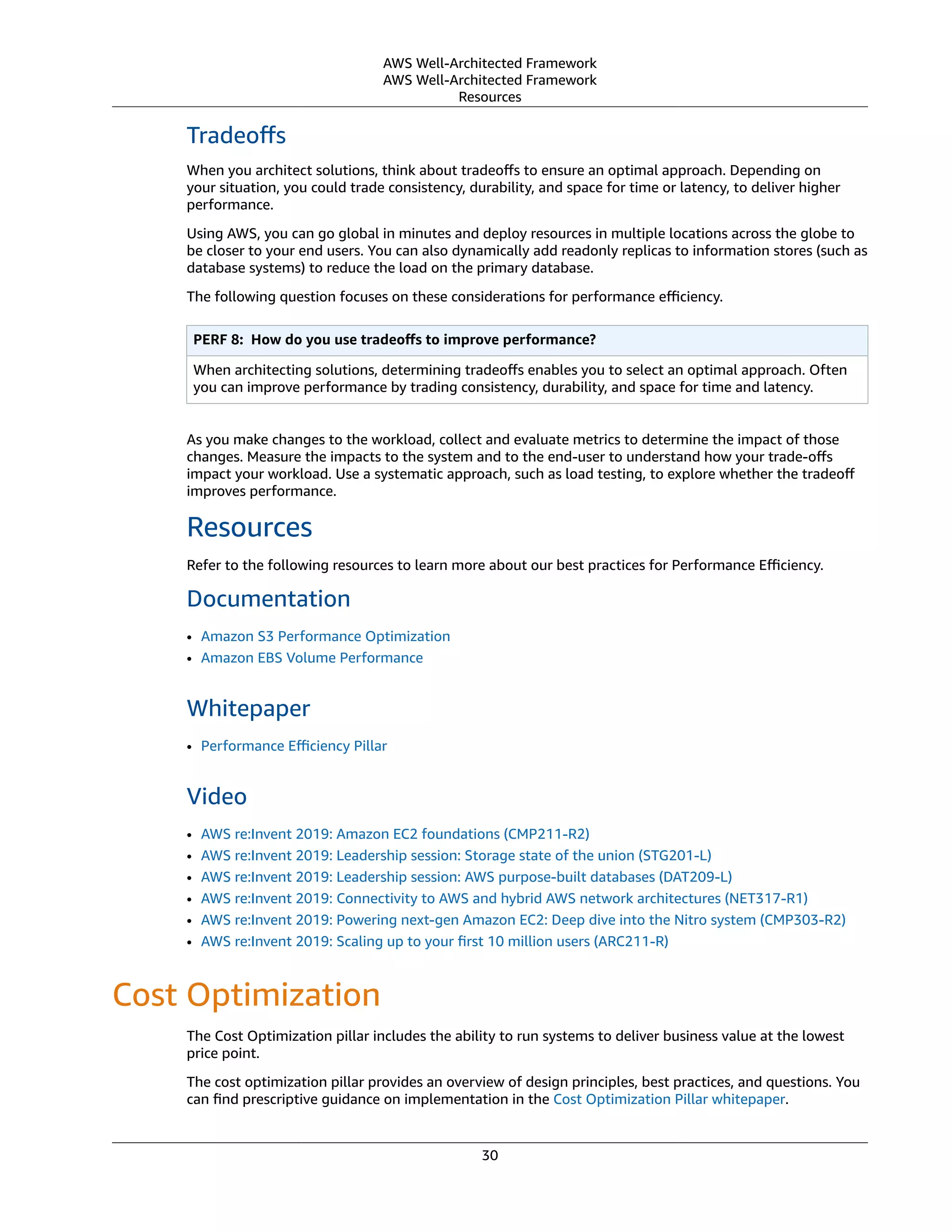 AWS Well-Architected Framework
AWS Well-Architected Framework
Resources
Tradeoﬀs
When you architect solutions, think about tradeoﬀs to ensure an optimal approach. Depending on
your situation, you could trade consistency, durability, and space for time or latency, to deliver higher
performance.
Using AWS, you can go global in minutes and deploy resources in multiple locations across the globe to
be closer to your end users. You can also dynamically add readonly replicas to information stores (such as
database systems) to reduce the load on the primary database.
The following question focuses on these considerations for performance eﬃciency.
PERF 8:  How do you use tradeoﬀs to improve performance?
When architecting solutions, determining tradeoﬀs enables you to select an optimal approach. Often
you can improve performance by trading consistency, durability, and space for time and latency.
As you make changes to the workload, collect and evaluate metrics to determine the impact of those
changes. Measure the impacts to the system and to the end-user to understand how your trade-oﬀs
impact your workload. Use a systematic approach, such as load testing, to explore whether the tradeoﬀ
improves performance.
Resources
Refer to the following resources to learn more about our best practices for Performance Eﬃciency.
Documentation
• Amazon S3 Performance Optimization
• Amazon EBS Volume Performance
Whitepaper
• Performance Eﬃciency Pillar
Video
• AWS re:Invent 2019: Amazon EC2 foundations (CMP211-R2)
• AWS re:Invent 2019: Leadership session: Storage state of the union (STG201-L)
• AWS re:Invent 2019: Leadership session: AWS purpose-built databases (DAT209-L)
• AWS re:Invent 2019: Connectivity to AWS and hybrid AWS network architectures (NET317-R1)
• AWS re:Invent 2019: Powering next-gen Amazon EC2: Deep dive into the Nitro system (CMP303-R2)
• AWS re:Invent 2019: Scaling up to your ﬁrst 10 million users (ARC211-R)
Cost Optimization
The Cost Optimization pillar includes the ability to run systems to deliver business value at the lowest
price point.
The cost optimization pillar provides an overview of design principles, best practices, and questions. You
can ﬁnd prescriptive guidance on implementation in the Cost Optimization Pillar whitepaper.
30
 