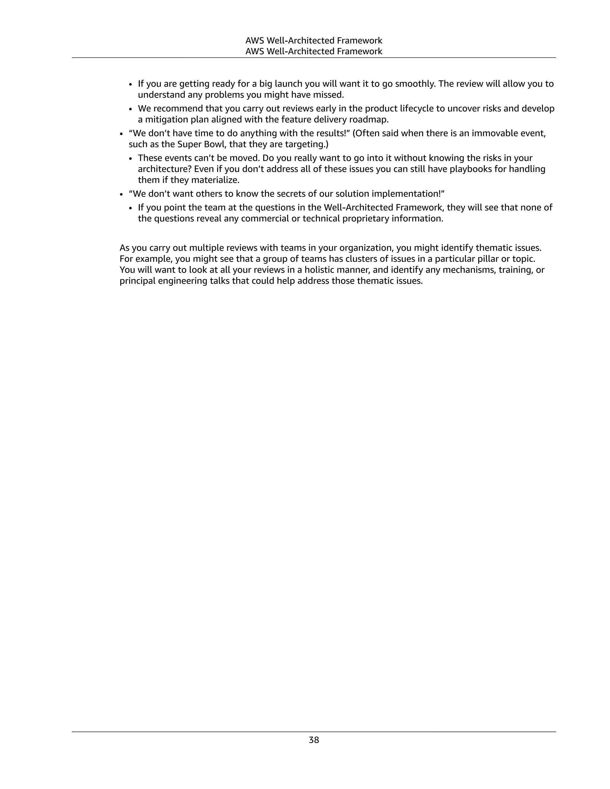 AWS Well-Architected Framework
AWS Well-Architected Framework
• If you are getting ready for a big launch you will want it to go smoothly. The review will allow you to
understand any problems you might have missed.
• We recommend that you carry out reviews early in the product lifecycle to uncover risks and develop
a mitigation plan aligned with the feature delivery roadmap.
• “We don’t have time to do anything with the results!” (Often said when there is an immovable event,
such as the Super Bowl, that they are targeting.)
• These events can’t be moved. Do you really want to go into it without knowing the risks in your
architecture? Even if you don’t address all of these issues you can still have playbooks for handling
them if they materialize.
• “We don’t want others to know the secrets of our solution implementation!”
• If you point the team at the questions in the Well-Architected Framework, they will see that none of
the questions reveal any commercial or technical proprietary information.
As you carry out multiple reviews with teams in your organization, you might identify thematic issues.
For example, you might see that a group of teams has clusters of issues in a particular pillar or topic.
You will want to look at all your reviews in a holistic manner, and identify any mechanisms, training, or
principal engineering talks that could help address those thematic issues.
38
 